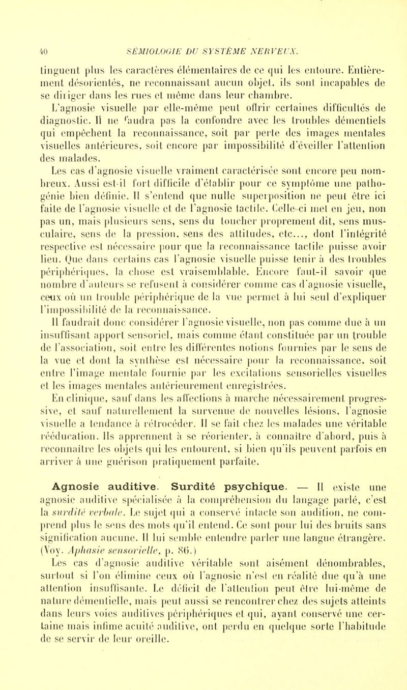 tinguent plus les caractères élémentaires de ce qui les entoure. Entière- ment désorientés, ne reconnaissant aucun objet, ils sont incapables de se diriger dans les rues et môme dans leur chambre. L'agnosie visuelle par elle-même peut offrir certaines difficultés de diagnostic. Il ne raudra pas la confondre avec les troubles démentiels qui empêchent la reconnaissance, soit par perte des images mentales visuelles antérieures, soit encore par impossibilité d'éveiller l'attention des malades. Les cas d'agnosie visuelle vraiment caractérisée sont encore peu nom- breux. Aussi est-il fort difficile d'établir pour ce symptôme une patho- génie bien définie. Tl s'entend que nulle superposition ne peut être ici faite de l'agnosie visuelle et de l'agnosie tactile. Celle-ci met en jeu, non pas un, mais plusieurs sens, sens du toucher proprement dit, sens mus- culaire, sens de la pression, sens des attitudes, etc., dont l'intégrité respective est nécessaire pour que la reconnaissance tactile puisse avoir lieu. Que dans certains cas l'agnosie visuelle puisse tenir à des troubles périphériques, la chose est vraisemblable. Encore faut-il savoir que nombre d'auleurs se refusent à considérer comme cas d'agnosie visuelle, ceux où un trouble périphérique de la vue permet à lui seul d'expliquer l'impossibilité de la reconnaissance. 11 faudrait donc considérer l'agnosie visuelle, non pas comme due à un insuffisant apport sensoriel, mais comme étant constituée par un trouble de l'association, soit entre les différentes notions fournies par le sens de la vue et dont la synthèse est nécessaire pour la reconnaissance, soit entre l'image mentale fournie par les excitations sensorielles visuelles et les images mentales antérieurement enregistrées. En clinique, sauf dans les affections à marche nécessairement progres- sive, et sauf naturellement la survenue de nouvelles lésions, l'agnosie visuelle a tendance à rétrocéder. 11 se fait chez les malades une véritable rééducation. Ils apprennent à se réorienter, à connaître d'abord, puis à reconnaître les objets qui les entourent, si bien qu'ils peuvent parfois en arriver à une guérison pratiquement parfaite. Agnosie auditive. Surdité psychique. — Il existe une agnosic auditive spécialisée à la compréhension du langage parlé, c'est la surdité verbale. Le sujet qui a conservé intacte son audition, ne com- prend plus le s<ms des mots qu'il entend. Ce sont pour lui des bruits sans signification aucune. 11 lui semble entendre parler une langue étrangère. (Voy. Aphasie sensorielle, p. 86.) Les cas d'agnosie auditive véritable sunt aisément dénombrables, surtout si l'on élimine ceux où l'agnosie n'est en réalité due qu'à une attention insuffisante. Le déficit de l'attention peut être lui-même de nature démentielle, mais peut aussi se rencontrer chez des sujets atteints dans leurs voies auditives périphériques et qui, ayant conservé une cer- taine mais infime acuité auditive, ont perdu en quelque sorte l'habitude de se servir de leur oreille.