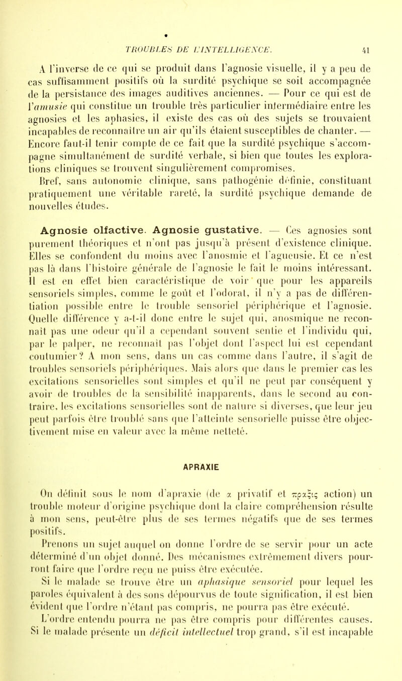 A l'inverse de ce qui se produit dans l'agnosie visuelle, il y a peu de cas suffisamment positifs où la surdité psychique se soit accompagnée de la persistance des images auditives anciennes. — Pour ce qui est de ïatnusie qui constitue un trouble très particulier intermédiaire entre les agnosies et les aphasies, il existe des cas où des sujets se trouvaient incapables de reconnaître un air qu'ils étaient susceptibles de chanter. — Encore faut-il tenir compte de ce fait que la surdité psychique s'accom- pagne simultanément de surdité verbale, si bien que toutes les explora- tions cliniques se trouvent singulièrement compromises. Bref, sans autonomie clinique, sans pathogénie définie, constituant pratiquement une véritable rareté, la surdité psychique demande de nouvelles études. Agnosie olfactive. Agnosie gustative. — Ces agnosies sont purement théoriques et n'ont pas jusqu'à présent d'existence clinique. Elles se confondent du moins avec l'anosmie et l'agueusie. Et ce n'est pas là dans l'histoire générale de l'agnosie le fait le moins intéressant. Il est en effet bien caractéristique de voir que pour les appareils sensoriels simples, comme le goût et l'odorat, il n'y a pas de différen- tiation possible entre le trouble sensoriel périphérique et l'agnosie. Quelle différence y a-t-il donc entre le sujet qui, anosmique ne recon- naît pas une odeur qu'il a cependant souvent sentie et l'individu qui, par le palper, ne reconnaît pas l'objet dont l'aspect lui est cependant coutumier? A mon sens, dans un cas comme dans l'autre, il s'agit de troubles sensoriels périphériques. Mais alors que dans le premier cas les excitations sensorielles sont simples et qu'il ne peut par conséquent y avoir de troubles de la sensibilité inapparents, dans le second au con- traire, les excitations sensorielles sont de nature si diverses, que leur jeu peut parfois être troublé sans que l'atteinte sensorielle puisse être objec- tivement mise en valeur avec la même netteté. APRAXIE On définit sous le nom d'apraxie (de a privatif et ~pa;iç action) un trouble moteur d'origine psychique dont la claire compréhension résulte à mon sens, peut-être plus de ses termes négatifs que de ses termes positifs. Prenons un sujet auquel on donne l'ordre de se servir pour un acte déterminé d'un objet donné. Des mécanismes extrêmement divers pour- ront faire que l'ordre reçu ne puiss être exécutée. Si le malade se trouve être un aphasique sensoriel pour lequel les paroles équivalent à des sons dépourvus de toute signification, il est bien évident que l'ordre n'étant pas compris, ne pourra pas être exécuté. L'ordre entendu pourra ne pas être compris pour différentes causes. Si le malade présente un déficit intellectuel trop grand, s'il est incapable