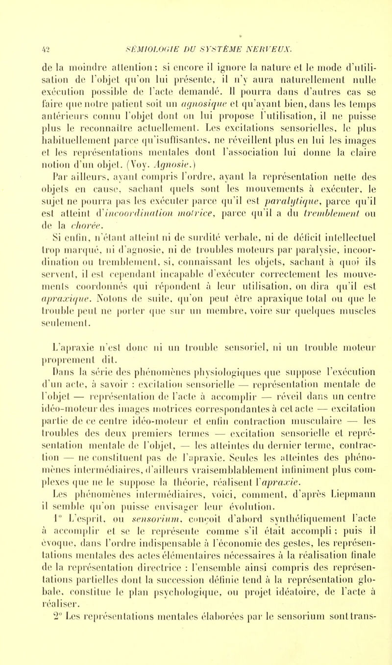 de la moindre attention ; si encore il ignore la nature et le mode d'utili- sation de l'objet qu'on lui présente, il n'y aura naturellement nulle exécution possible de l'acte demandé. 11 pourra dans d'autres cas se faire que notre patient soit un agnosique et qu'ayant bien, dans les temps antérieurs connu l'objet dont on lui propose l'utilisation, il ne puisse plus le reconnaître actuellement. Les excitations sensorielles, le pins habituellement parce qu'isufïisantes, ne réveillent plus en lui les images et les représentations mentales dont l'association lui donne la claire notion d'un objet. (Voy. Àgnosie.) Par ailleurs, ayant compris l'ordre, ayant la représentation nette des objets en cause, sachant quels sont les mouvements à exécuter, le sujet ne pourra pas les exécuter parce qu'il est paralytique, parce qu'il esl atteint dincoordination motrice, parce qu'il a du tremblement ou de la chorée. Si enfin, n'étant atteint ni de surdité verbale, ni de déficit intellectuel trop marqué, ni d'agnosie, ni de troubles moteurs par paralysie, incoor- dination ou tremblement, si, connaissant les objets, sachant à quoi ils servent, il est cependant incapable d'exécuter correctement les mouve- ments coordonnés qui répondent à leur utilisation, on dira qu'il est apraxique. Notons de suite, qu'on peut être apraxique total ou que le trouble peut ne porter que sur un membre, voire sur quelques muscles seulement. L'apraxie n'est donc ni un trouble sensoriel, ni un trouble moteur proprement dit. Dans la série des phénomènes physiologiques que suppose l'exécution d'un acte, à savoir : excitation sensorielle — représentation mentale de l'objet — représentation de l'acte à accomplir — réveil dans un centre idéo-moteur des images motrices correspondantes à cet acte — excitation partie de ce centre idéo-moteur et enfin contraction musculaire — les troubles des deux premiers termes — excitation sensorielle et repré- sentation mentale de l'objet, — les atteintes du dernier terme, contrac- tion — ne constituent pas de l'apraxie. Seules les atteintes des phéno- mènes intermédiaires, d'ailleurs vraisemblablement infiniment plus com- plexes que ne le suppose la théorie, réalisent Yapraxie. Les phénomènes intermédiaires, voici, comment, d'après Liepmann il semble qu'on puisse envisager leur évolution. 1° L'esprit, ou sensoriiim, conçoit d'abord synthéliquement l'acte à accomplir et se le représente comme s'il était accompli ; puis il évoque, dans l'ordre indispensable à l'économie des gestes, les représen- tations mentales des actes élémentaires nécessaires à la réalisation finale de la représentation directrice : l'ensemble ainsi compris des représen- tations partielles dont la succession définie tend à la représentation glo- bale, constitue le plan psychologique, ou projet idéatoire, de l'acte à réaliser. 2° Les représentations mentales élaborées par le sensorium sonttrans-