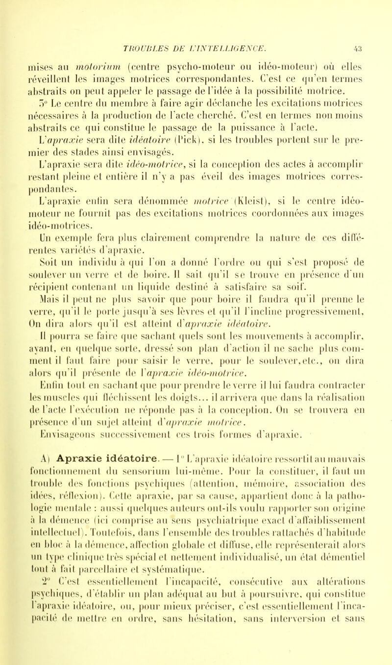 mises au motorium (centre psycho-moteur ou idéo-moteur) où elles réveillent les images motrices correspondantes. C'est ce qu'en termes abstraits on peut appeler le passage de l'idée à la possibilité motrice. 5° Le centre du membre à faire agir déelanche les excitations motrices nécessaires à la production de l'acte cherché. C'est en termes non moins abstraits ce qui constitue le passage de la puissance à l'acte. V apraxie sera dite idéatoire ( l'ick), si les troubles portent sur le pre- mier des stades ainsi envisagés. L'apraxie sera dite idéo-motrice, si la conception des actes à accomplir restant pleine et entière il n'y a pas éveil des images motrices corres- pondantes. L'apraxie enfin sera dénommée motrice (Kleist), si le centre idéo- moteur ne fournit pas des excitations motrices coordonnées aux images idéo-motrices. Un exemple fera plus clairement comprendre la nature de ces diffé- rentes variétés d'apraxie. Soit un individu à qui l'on a donné Tordre ou qui s'est proposé de soulever un verre et de boire. 11 sait qu'il se trouve en présence d'un récipient contenant un liquide destiné à satisfaire sa soif. Mais il peut ne plus savoir que pour boire il faudra qu'il prenne le verre, qu'il le porte jusqu'à ses lèvres et qu'il l'incline progressivement, On dira alors qu'il est atteint d'apraxie idéatoire. Il pourra se faire que sachant quels sont les mouvements à accomplir, ayant, en quelque sorte, dressé son plan d'action il ne sache plus com- ment il faut faire pour saisir le verre, pour le soulever,etc., on dira alors qu'il présente de Vapraxie idéo-motrice. Enfin tout en sachant que pour prendre le verre il lui faudra contracter les muscles qui fléchissent les doigts... il arrivera que dans la réalisation de l'acte l'exécution ne réponde pas à la conception. On se trouvera en présence d'un su jet .atteint d'apraxie motrice. Envisageons successivement ces trois tonnes d'apraxie. A) Apraxie idéatoire. — 10 L'apraxie idéatoire ressortit au mauvais fonctionnement du sensorium lui-même. Pour la constituer, il faut un trouble des fonctions psychiques (attention, mémoire, association des idées, réflexion). Celte apraxie, par sa cause, appartient donc à la patho- logie mentale: aussi quelques auteurs ont-ils voulu rapporter son origine à la démence (ici comprise au sens psychiatrique exact d'affaiblissement intellectuel). Toutefois, dans l'ensemble des troubles rattachés d'habitude en bloc à la démence, affection globale et diffuse, elle représenterait abu s un type clinique très spécial et nettement individualisé, un état démentiel tout à l'ail parcellaire et systématique. 2U (Test essentiellement l'incapacité, consécutive aux altérations psychiques, d'établir un plan adéquat au but à poursuivre, qui constitue l'apraxie idéatoire, ou, pour mieux préciser, c'est essentiellement l'inca- pacité de mettre en ordre, sans hésitation, sans interversion et sans