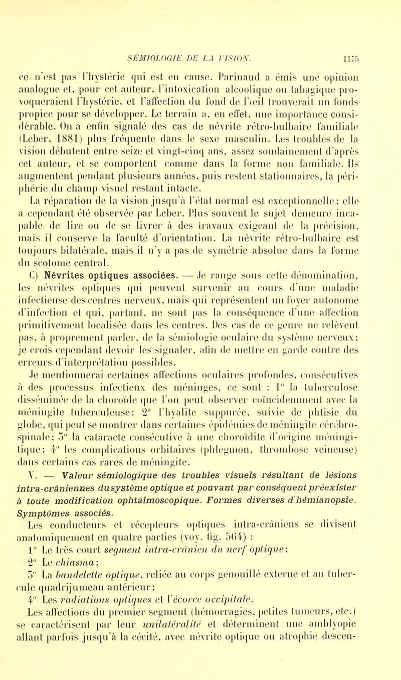 ce n'est pas l'hystérie qui est en cause. Parinaud a émis une opinion analogue et, pour cet auteur, l'intoxication alcoolique ou tabagique pro- voqueraient l'hystérie, et l'affection du fond de l'œil trouverait un fonds propice pour se développer. Le terrain a, en effet, une importance consi- dérable. On a enfin signalé des cas de névrite rétro-bulbaire familiale (Leber, 1881) plus fréquente dans le sexe masculin. Les troubles de la vision débutent enlre seize et vingt-cinq ans, assez soudainement d'après cet auteur, et se comportent comme dans la forme non familiale. Ils augmentent pendant plusieurs années, puis restent stationnaircs, la péri- phérie du champ visuel restant intacte. La réparation de la vision jusqu'à l'état normal est exceptionnelle; elle a cependant été observée par Leber. Plus souvent le sujet demeure inca- pable de lire ou de se livrer à des travaux exigeant de la précision, mais il conserve la faculté d'orientation. La névrite rétro-bulbaire est toujours bilatérale, mais il n'y a pas de symétrie absolue dans la forme du scotome central. G) Névrites optiques associées. — Je range sous cette dénomination, les névrites optiques qui peuvent survenir au cours d'une maladie infectieuse des centres nerveux, mais qui représentent un foyer autonome d'infection et qui, partant, ne sont pas la conséquence d'une affection primitivement localisée dans les centres. Des cas de ce genre ne relèvent pas, à proprement parler, de la sémiologie oculaire du système nerveux; je crois cependant devoir les signaler, afin de mettre en garde contre des erreurs d'interprétation possibles. Je mentionnerai certaines affections oculaires profondes, consécutives à des processus infectieux des méninges, ce sont : 1° la tuberculose disséminée de la choroïde que l'on peut observer coïncidemment avec la méningite tuberculeuse: 2° l'hyalite suppurée, suivie de phtisie du globe, qui peut se montrer dans certaines épidémies de méningite cérébro- spinale; 5° la cataracte consécutive à une choroïdite d'origine méningi- tique; 4° les complications orbitaires (phlegmon, thrombose veineuse) dans certains cas rares de méningite. Y. — Valeur sémiologique des troubles visuels résultant de lésions intra-crâniennes du système optique et pouvant par conséquent préexister à toute modification ophtalmoscopique. Formes diverses d'hémianopsie. Symptômes associés. Les conducteurs et récepteurs optiques intra-cràniens se divisent anatomiquement en quatre parties (voy. fig. 564) : 1° Le très court segment intra-erdnien du nerf optique; 2° Le chiasma ; 5° La bandelette optique, reliée au corps genouillé externe et au tuber- cule quadrijumeau antérieur; 4° Les radiations optiques et Yécorce occipitale. Les affections du premier segment (hémorragies, petites tumeurs, etc.) se caractérisent par leur unilatéralité et déterminent une amblyopie allant parfois jusqu'à la cécité, avec névrite optique ou atrophie descen-