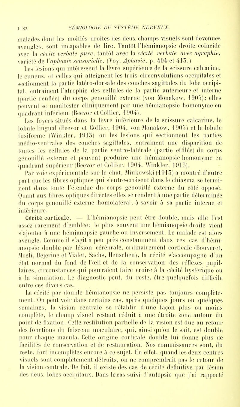 malades dont les moitiés droites des deux champs visuels sont devenues aveugles, sont incapables de lire. Tantôt l'hémianopsie droite coïncide avec la cécité verbale pure, tantôt avec la cécité verbale avec agraphie, variété de Y aphasie sensorielle. (Voy. Aphasie, p. 404 et 415.) Les lésions qui intéressent la lèvre supérieure de la scissure calearinc, le cuneus, et celles qui atteignent les trois circonvolutions occipitales et sectionnent la partie latéro-dorsale des couches sagittales du lobe occipi- tal, entraînent l'atrophie des cellules de la partie antérieure et interne (partie renflée) du corps genouillé externe (von Monakow, 1905); elles peuvent se manifester cliniquement par une hémianopsie homonyme en quadrant inférieur (Beevor et Collier, 1004). Les foyers situés dans la lèvre inférieure de la scissure calcarine, le lobule lingual (Beevor et Collier, 1904, von Monakow, J 905) et le lobule fusiforme (Winkler, 1915) ou les lésions qui sectionnent les parties médio-ventrales des couches sagittales, entraînent une disparition de toutes les cellules de la partie ventro-lalérale (partie effilée) du corps genouillé externe et peuvent produire une hémianopsie homonyme en quadrant supérieur (Beevor et Collier, 1904, Winkler, 1915). Par voie expérimentale sur le chat, Minkowski (1915) a montré d'autre part que les libres optiques qui s'entre-croisent dans le chiasma se termi- nent dans toute l'étendue du corps genouillé externe du côté opposé. Quant aux fibres optiques directes elles se rendent à une partie déterminée du corps genouillé externe homolatéral, à savoir à sa partie interne et inférieure. Cécité corticale. — L'hémianopsie peut être double, mais elle l est assez rarement d'emblée; le plus souvent une hémianopsie droite vient s'ajouter à une hémianopsie gauche ou inversement. Le malade est alors aveugle. Comme il s'agit à peu près constamment dans ces cas d'hémi- anopsie double par lésion cérébrale, ordinairement corticale (Bouveret, Moeli, Dejerine et Vialet, Sachs, Henschen), la cécité s'accompagne d'un état normal du fond de l'œil et de la conservation des réflexes pupil- laircs, circonstances qui pourraient faire croire à la cécité hystérique ou à la simulation. Le diagnostic peut, du reste, être quelquefois difficile entre ces divers cas. La cécité par double hémianopsie ne persiste pas toujours complète- ment. On peut voir dans certains cas, après quelques jours ou quelques semaines, la vision centrale se rétablir d'une façon plus ou moins complète, le champ visuel restant réduit à une étroite zone autour du point de fixation. Cette restitution partielle de la vision est due au retour des fonctions du faisceau maculaire, qui, ainsi qu'on le sait, est double pour chaque macula. Cette origine corticale double lui donne plus de facilités de conservation et de restauration. Nos connaissances sont, du reste, fort incomplètes encore à ce sujet. En'effet, quand les deux centres visuels sont complètement détruits, on ne comprendrait pas le retour de la vision centrale. De fait, il existe des cas de cécité définitive par lésion des deux lobes occipitaux. Dans le cas suivi d'autopsie que j'ai rapporté