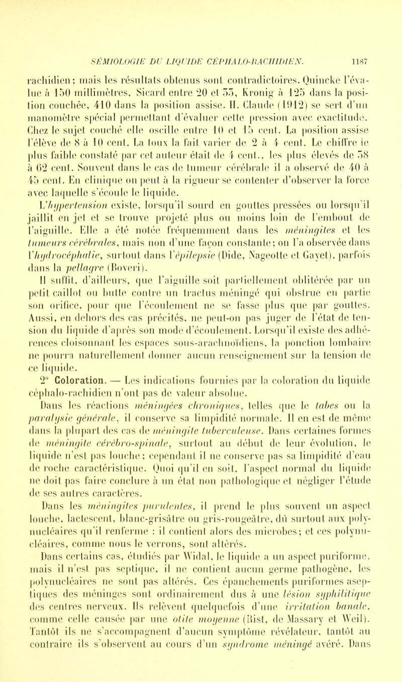 rachidien; mais les résultats obtenus sont contradictoires. Quincke l'éva- lue à 150 millimètres, Sicard entre 20 et 53, Kronig à 125 dans la posi- tion couchée, 410 dans la position assise. H. Claude (1912) se sert d'un manomètre spécial permettant d'évaluer cette pression avec exactitude. Chez le sujet couché elle oscille entre 10 et 15 cent. La position assise l'élève de 8 à 10 cent. La toux la fait varier de 2 à 4 cent. Le chiffre le plus faible constaté par cet auteur était de 4 cent., les plus élevés de 38 à 62 cent. Souvent dans le cas de tumeur cérébrale il a observé de 40 à 45 cent. En clinique on peut à la rigueur se contenter d'observer la force avec laquelle s'écoule le liquide. Vhypertension existe, lorsqu'il sourd en gouttes pressées ou lorsqu'il jaillit en jet et se trouve projeté plus ou moins loin de l'embout de l'aiguille. Elle a été notée fréquemment dans les méningites et les tumeurs cérébrales, mais non d'une façon constante; on l'a observée dans Vhydrocéphalie, surtout dans Vépilepsie (Dide, Nageotte et Gayet), parfois dans la pellagre (Boveri). Il suffit, d'ailleurs, que l'aiguille soit parliellement oblitérée par un petit caillot ou butte contre un traclus méningé qui obstrue en partie son orifice, pour que l'écoulement ne se fasse plus que par gouttes. Aussi, en dehors des cas précités, ne peut-on pas juger de l'état de ten- sion du liquide d'après son mode d'écoulement. Lorsqu'il existe des adhé- rences cloisonnant les espaces sous-araehnoïdiens, la ponction lombaire ne pourra naturellement donner aucun renseignement sur la tension de ce liquide. 2° Coloration. — Les indications fournies par la coloration du liquide céphalo-rachidien n'ont pas de valeur absolue. Dans les réactions méningées chroniques, telles que le tabès ou la paralysie générale, il conserve sa limpidité normale. Il en est de même dans la plupart des cas de méningite tuberculeuse. Dans certaines formes de méningite cérébro-spinale, surtout au début de leur évolution, le liquide n'est pas louche ; cependant il ne conserve pas sa limpidité d'eau de roche caractéristique. Quoi qu'il en soit, l'aspect normal du liquide ne doit pas faire conclure à un état non pathologique et négliger l'étude de ses autres caractères. Dans les méningite* purulentes, il prend le plus souvent un aspect louche, lactescent, blanc-grisâtre ou gris-rougeâtre, dû surtout aux poly- nucléaires qu'il renferme : il contient alors des microbes; et ces polynu- cléaires, comme nous le verrons, sont altérés. Dans certains cas, étudiés par Widal, le liquide a un aspect puriforme, mais il n'est pas septique, il ne contient aucun germe pathogène, les polynucléaires ne sont pas altérés. Ces épanchements puriformes asep- tiques des méninges sont ordinairement dus à une lésion syphilitique des cenlres nerveux. Ils relèvent quelquefois d'une irritation banale, comme relie causée par une otite moyenne (Rist, de Massary et Weil). Tantôt ils ne s'accompagnent d'aucun symptôme révélateur, tantôt au contraire ils s'observent au cours d'un syndrome méningé avéré. Dans