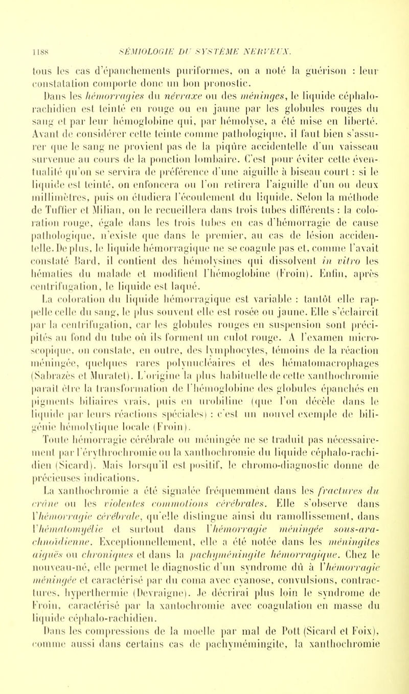 tous les cas d'épanchements pùriformes, on a noté la guérison : leur- constatation comporte donc un bon pronostic. Dans les hémorragies du névraxe ou des méninges, le liquide céphalo- rachidien est teinté en rouge ou eu jaune par les globules rouges du sang et par leur hémoglobine qui, par hémolyse, a été mise en liberté. Avant de considérer cette teinte comme pathologique, il faut bien s'assu- rer que le sang ne provient pas de la piqûre accidentelle d'un vaisseau survenue au coin s de la ponction lombaire. C'est pour éviter cette éven- tualité qu'on se servira de préférence d'une aiguille à biseau court : si le liquide est teinté, on enfoncera ou Ton retirera l'aiguille d'un ou deux millimètres, puis on étudiera l'écoulement du liquide. Selon la méthode de Tuffier et Milian, on le recueillera dans trois tubes différents : la colo- ration rouge, égale dans les trois tubes en cas d'hémorragie de cause pathologique, n'existe que dans le premier, au cas de lésion acciden- telle. De plus, le liquide hémorragique ne se coagule pas et, comme l'avait constaté Bard, il contient des hémolysines qui dissolvent in vitro les hématies du malade et modifient l'hémoglobine (Froin). Enfui, après centrifugation, le liquide est laqué. La coloration du liquide hémorragique est variable : tantôt elle rap- pelle celle du sang, le plus souvent elle est rosée ou jaune. Elle s'éclaircit par la centrifugation, car les globules rouges en suspension sont préci- pités au fond du tube où ils forment un culot rouge. À l'examen micro- scopique, on constate, eu outre, des lymphocytes, témoins de la réaction méningée, quelques rares polynucléaires et des hématomacrophages (Sabrazès et Muratet). L'origine la plus habituelle de cette xanthoenromie paraît être la transformation de l'hémoglobine des globules épanchés en pigments biliaires vrais, puis en urobiline (que l'on décèle dans le liquide par leurs réactions spéciales) : c'est un nouvel exemple de bili- génie hémolytique locale (Froin). Toute hémorragie cérébrale ou méningée ne se traduit pas nécessaire- ment par l'érythrochromie ou la xanthochromie du liquide céphalo-rachi- dien (Sicard). Mais lorsqu'il esl positif, le chromo-diagnostic donne de pré c i eu se s indications. La xanthochromie a été signalée fréquemment dans les fractures du crâne ou les violentes coin mot ions cérébrales. Elle s'observe dans ^hémorragie cérébrale, qu'elle dislingue ainsi du ramollissement, dans Vhématomyélie et surtout dans l'hémorragie méningée sous-ara- chnoïdienne. Exceptionnellement, elle a été notée dans les méningites ((ignés ou chroniques et dans la pachgméningite hémorragique. Chez le nouveau-né, elle permet le diagnostic d'un syndrome dû à Yhémorragie méningée et caractérisé par du coma avec cyanose, convulsions, contrac- tures, hyperthermie (Devraigne). Je décrirai plus loin le syndrome de Froin, caractérisé par la xantochroinie avec coagulation en masse du liquide céphalo-rachidien. Dans les compressions de la moelle par mal de Pott (Sicard et Foix), comme aussi dans certains cas de pachymémingite, la xanthochromie