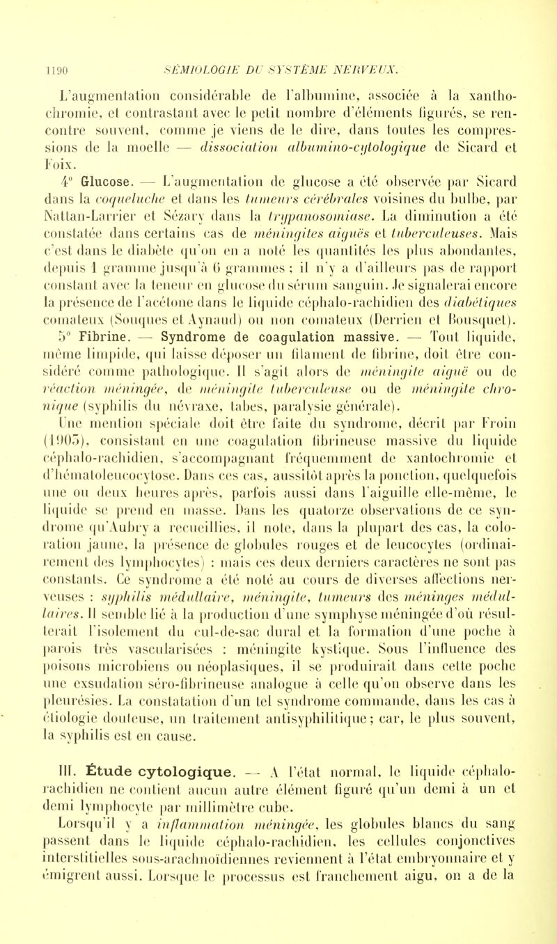 L'augmentation considérable de l'albumine, associée à la xantho- chromie, et contrastant avec le petit nombre d'éléments figurés, se ren- contre souvent, comme je viens de le dire, dans toutes les compres- sions de la moelle — dissociation albumino-cytologique de Sicard et Loix. 4° Glucose. — L'augmentation de glucose a été observée par Sicard dans la coqueluche et dans les tumeurs cérébrales voisines du bulbe, par Nattan-Larrier et Sézary dans la trgpanosomiase. La diminution a été constatée dans certains cas de méningites aiguës et tuberculeuses. Mais c'est dans le diabète qu'on en a noté les quantités les plus abondantes, depuis 1 gramme jusqu'à 6 grammes ; il n'y a d'ailleurs pas de rapport constant avec la teneur en glucose du sérum sanguin. Je signalerai encore la présence de l'acétone dans le liquide céphalo-rachidien des diabétiques comateux (Souques et Aynaud) ou non comateux (Derrien et Bousquet). 5° Fibrine. — Syndrome de coagulation massive. — Tout liquide, même limpide, qui laisse déposer un filament de fibrine, doit être con- sidéré comme pathologique. Il s'agit alors de méningite aiguë ou de réaction méningée, de méningite tuberculeuse ou de méningite chro- nique (syphilis du névraxe, tabès, paralysie générale). Une mention spéciale doit être faite du syndrome, décrit par Froin (1905), consistant en une coagulation librineuse massive du liquide céphalo-rachidien, s'accompagnant fréquemment de xantochromie et d'hématoleucocytose. Dans ces cas, aussitôt après la ponction, quelquefois une ou deux heures après, parfois aussi dans l'aiguille elle-même, le liquide se prend en masse. Dans les quatorze observations de ce syn- drome qu'Aubry a recueillies, il note, dans la plupart des cas, la colo- ration jaune, la présence de globules rouges et de leucocytes (ordinai- rement des lympbocytes) : mais ces deux derniers caractères ne sont pas constants. Ce syndrome a été noté au cours de diverses affections ner- veuses : syphilis médullaire, méningite, tumeurs des méninges médul- laires. H semble lié à la production d'une symphyse méningée d'où résul- terait l'isolement du cul-de-sac durai et la formation d'une poche à parois très vascularisées : méningite kystique. Sous l'influence des poisons microbiens ou néoplasiques, il se produirait dans cette poche une exsudation séro-fibrineuse analogue à celle qu'on observe dans les pleurésies. La constatation d'un tel syndrome commande, dans les cas à éliologie douleuse, un traitement antisyphilitique ; car, le plus souvent, la syphilis est en cause. IlL Étude cytologique. — À l'état normal, le liquide céphalo- rachidien ne contient aucun autre élément figuré qu'un demi à un et demi lymphocyte par millimètre cube. Lorsqu'il y a inflammation méningée, les globules blancs du sang passent dans le liquide céphalo-racbidien, les cellules conjonctives interstitielles sous-arachnoïdiennes reviennent à l'état embryonnaire et y émigrent aussi. Lorsque le processus est franchement aigu, on a de la