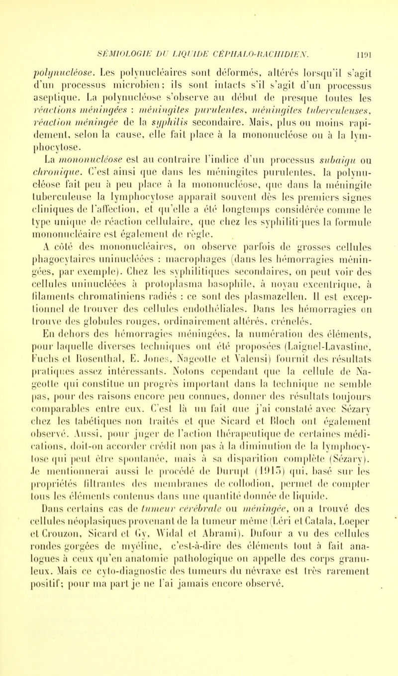 polynucléose. Les polynucléaires sont déformés, altérés lorsqu'il s'agit d'un processus microbien; ils sont intacts s'il s'agit d'un processus aseptique. La polynucléose s'observe au début de presque toutes les réactions méningées : méningites purulentes, méningites tuberculeuses, réaction méningée de la syphilis secondaire. Mais, plus ou moins rapi- dement, selon la cause, elle fait place à la mononucléose ou à la lym- phocytose. La mononucléose est au contraire l'indice d'un processus subaigu ou chronique. C'est ainsi que dans les méningites purulentes, la polynu- cléose fait peu à peu place à la mononucléose, que dans la méningite tuberculeuse la lymphocytose apparaît souvent dès les premiers signes cliniques de l'affection, et qu'elle a été longtemps considérée comme le type unique de réaction cellulaire, que chez les syphilitiques la formule mononucléaire est également de règle. À côté des mononucléaires, on observe parfois de grosses cellules phagocytaircs uninucléécs : macrophages (dans les hémorragies ménin- gées, par exemple). Chez les syphilitiques secondaires, on peut voir des cellules uninucléécs à protoplasma basophile, à noyau excentrique, à filaments chromatiniens radiés : ce sont des plasmazellen. Il est excep- tionnel de trouver des cellules endothéliales. Dans les hémorragies on trouve des globules rouges, ordinairement altérés, crénelés. En dehors des hémorragies méningées, la numération des éléments, pour laquelle diverses techniques ont été proposées (Laigriel-Lavastine, Fuchs et Rosenthal, E. Jones, Nageotle et Valensi) fournit des résultats pratiques assez intéressants. Notons cependant que la cellule de Na- geotle qui constitue un progrès important dans la technique ne semble pas, pour des raisons encore peu connues, donner des résultats toujours comparables entre eux. C'est là un fait que j'ai constaté avec Sézary chez les tabétiques non traités et que Sicard et Rloch ont également observé. Aussi, pour juger de l'action thérapeutique de certaines médi- cations, doit-on accorder crédit non pas à la diminution de la lymphocy- tose qui peut cire spontanée, mais à sa disparition complète (Sézary). .le mentionnerai aussi le procédé de Durupt (1913) qui, basé sur les propriétés filtrantes des membranes de collodion, permet de compter tous les éléments contenus dans une quantité donnée de liquide. Dans certains cas de tumeur cérébrale ou méningée, on a trouvé des cellules néoplasiquesprovenant de la tumeur même(Léri etCatala, Loeper et Crouzon, Sicard et Gy, Widal et Abrami). Dufour a vu des cellules rondes gorgées de myéline, c'est-à-dire des éléments tout à fait ana- logues à ceux qu'en anatomie pathologique on appelle des corps granu- leux. Mais ce cylo-diagnostic des tumeurs du névraxe est très rarement positif; pour ma part je ne l'ai jamais encore observé.