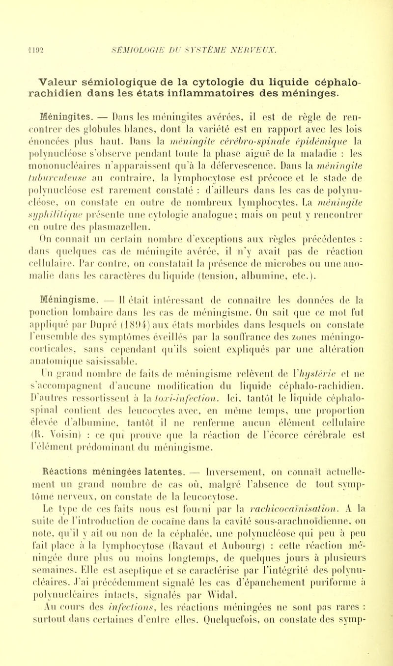 Valeur sémiologique de la cytologie du liquide céphalo- rachidien dans les états inflammatoires des méninges. Méningites. — Dans les méningites avérées, il est de règle de ren- contrer des globules blancs, dont la variété est en rapport avec les lois énoncées plus haut. Dans la méningite cérébro-spinale épidémique la polynucléose s'observe pendant toute la phase aiguë de la maladie : les mononucléaires n'apparaissent qu'à la défervescence. Dans la méningite tuburcideuse au contraire, la lymphocytose est précoce et le stade de polynucléose est rarement constaté : d'ailleurs dans les cas de polynu- cléose, on constate en outre de nombreux lymphocytes. La méningite syphilitique présente une cytologie analogue; mais on peut y rencontrer en outre des plasmazellen. On connaît un certain nombre d'exceptions aux règles précédentes : dans quelques cas de méningite avérée, il n'y avait pas de réaction cellulaire. Par contre, on constatait la présence de microbes ou une ano- malie dans les caractères du liquide (tension, albumine, etc.). Méningisme. — II était intéressant de connaître les données de la ponction lombaire dans les cas de méningisme. On sait que ce mot fut appliqué par Dupré (1894) aux états morbides dans lesquels on constate l'ensemble des symptômes éveillés par la souffrance des zunes méningo- corlicales, sans cependant qu'ils soient expliqués par une altération anatomique saisissable. Un grand nombre de faits de méningisme relèvent de Y hystérie et ne s'accompagnent d'aucune modification du liquide céphalo-rachidien. D'autres rcssorlissent à la toxi-infection. Ici, tantôt le liquide céphalo- spinal contient des leucocytés avec, en même temps, une proportion élevée d'albumine, tantôt il ne renferme aucun élément cellulaire (R. Voisin) : ce qui prouve que la réaction de l'écorce cérébrale est l'élément prédominant du méningisme. Réactions méningées latentes. — Inversement, on connaît actuelle- ment un grand nombre de cas où, malgré l'absence de tout symp- tôme nerveux, on constate de la leucocytose. Le type de ces faits nous est fourni par la rachicocaïnisation. A la suite de l'introduction de cocaïne dans la cavité sous-arachnoïdienne, on note, qu'il y ait ou non de la céphalée, une polynucléose qui peu à peu fait place à la lymphocytose (Ravaut et Aubourg) : cette réaction mé- ningée dure plus ou moins longtemps, de quelques jours à plusieurs semaines. Elle est aseptique et se caractérise par l'intégrité des polynu- cléaires, .l'ai précédemment signalé les cas d'épanehement puriforme à polynucléaires intacts, signalés par Widal. Au cours des infections, les réactions méningées ne sont pas rares : surtout dans certaines d'entre elles. Quelquefois, on constate des symp-