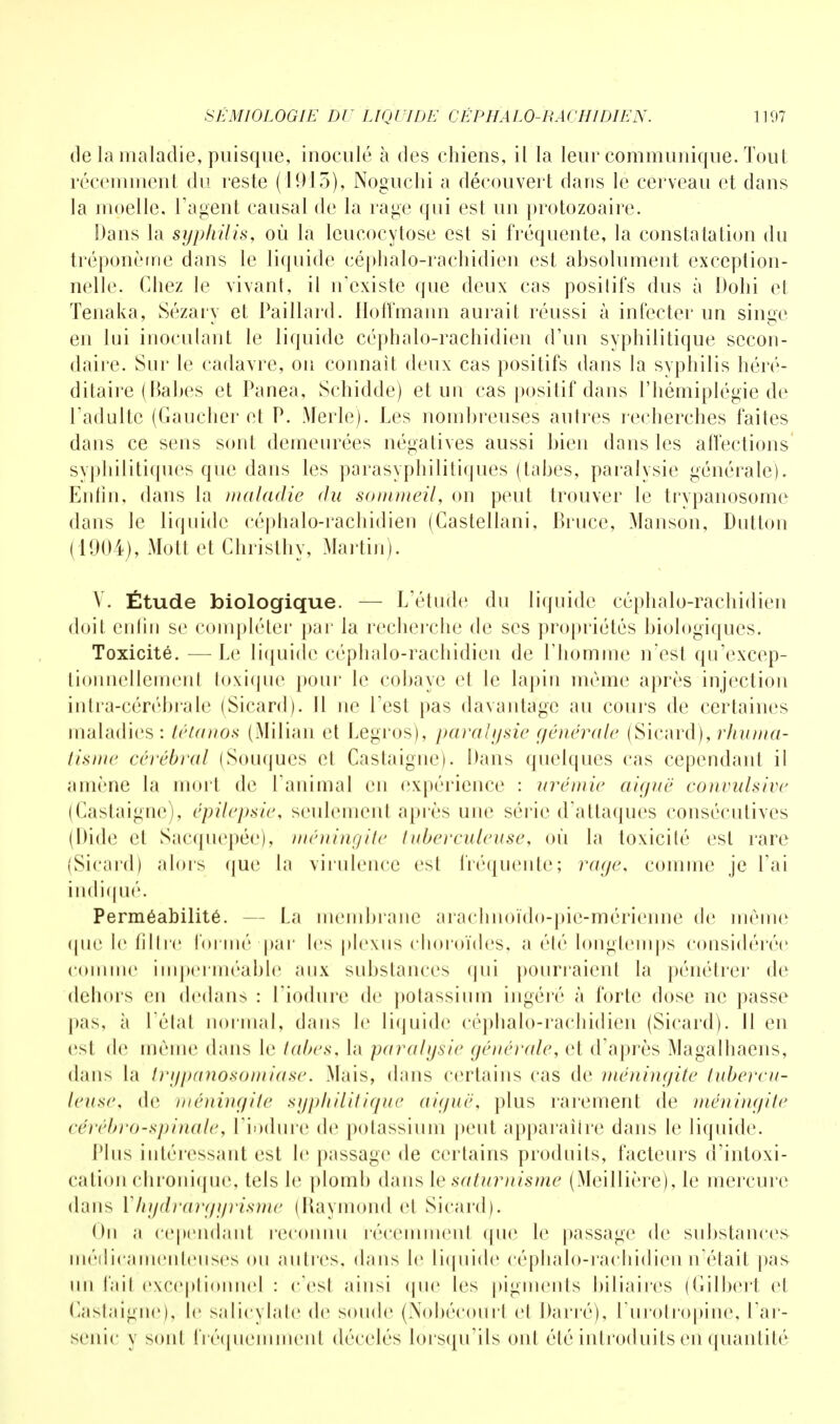 de la maladie, puisque, inoculé à des chiens, il la leur communique. Tout récemment du reste (1913), Noguchi a découvert dans le cerveau et dans la moelle, l'agent causal de la rage qui est un protozoaire. Dans la syphilis, où la lcucocytose est si fréquente, la constatation du tréponème dans le liquide céphalo-rachidien est absolument exception- nelle. Chez le vivant, il n'existe que deux cas posilifs dus à Dohi et Tenaka, Sézary et Paillard. Hoffmann aurait réussi à infecter un singe en lui inoculant le liquide céphalo-rachidien d'un syphilitique secon- daire. Sur le cadavre, on connaît deux cas positifs dans la syphilis héré- ditaire ( Bahes et Panea, Schidde) et un cas positif dans l'hémiplégie de l'adulte (Gaucher et P. Merle). Les nombreuses autres recherches faites dans ce sens sont demeurées négatives aussi bien dans les affections syphilitiques que dans les parasyphilitiques (tabès, paralysie générale). Enfin, dans la maladie du sommeil, on peut trouver le trypanosome dans le liquide céphalo-rachidien (Castellani, Bruce, Manson, Dutton (1904), Mo II et Christhy, Martin). V. Étude biologique. — L'étude du liquide céphalo-rachidien doit, entin se compléter par la recherche de ses propriétés biologiques. Toxicité. — Le liquide céphalo-rachidien de l'homme n'est qu'excep- tionncllemenl toxique pour le cobaye el le lapin même après injection intra-cérébrale (Sicard). Il ne l'est pas davantage au cours de certaines maladies: tétanos (Milian et Legros), paralysie générale (Sicard), rhuma- tisme cérébral (Souques el Castaignc). Dans quelques cas cependant il amène la mort de l'animal en expérience : urémie aiguë convulsive (Castaignc), épilepsie, seulement après une série d'attaques consécutives (Dide et Sacquepée), méningite tuberculeuse, où la toxicité est rare (Sicard) alors que la virulence est fréquente; rage, comme je l'ai indiqué. Perméabilité. - La membrane arachnoïdo-pie-mérienne de même (pie le filtre formé par les plexus choroïdes, a élé longtemps considérée comme imperméable aux substances qui pourraient la pénétrer de dehors en dedans : l'iodure de potassium ingéré à forte dose ne passe pas, à l'étal normal, dans le liquide cépbalo-rachidien (Sicard). 11 en esl de même dans le l(d>cs. la paralysie générale, el d'après Magalhaens, dans la trypanosomiase. Mais, dans certains cas de méningite tubercu- leuse, de méningite syphilitique aiguë, plus rarement de méningite cérébro-spinale, l'iodure de potassium peut apparaiire dans le liquide. Plus intéressant est le passage de certains produits, facteurs d'intoxi- cation chronique, tels le plomb dans le saturnisme (Meillière), le mercure dans Vhydrargyrisme (Raymond et Sicard). On a cependant reconnu récemmenl que le passage de substances médicamenteuses ou autres, dans le liquide céphalo-rachidien notait pas un l'ail exceptionnel : c'est ainsi que les pigments biliaires (Gilbert et Castaîgne), le salicylate de soude (Nobécourl et Darré), l'urotropine, l'ar- senic y sont fréquemment décelés lorsqu'ils ont été introduits en quantité