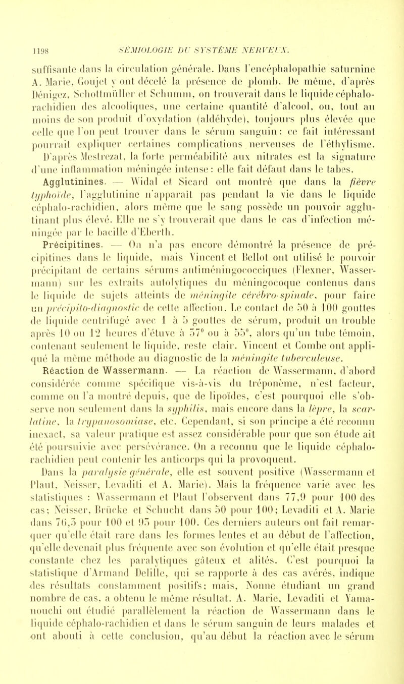 suffisante dans la circulation générale. Dans l'encéphalopathie saturnine A. Marie, Goujet y ont décelé la présence de plomb. De même, d'après Dénigez, Schottmùller et Sçhumrn, on trouverait dans le liquide céphalo- rachidien des alcooliques, une certaine quantité d'alcool, ou, tout au moins de son produit d'oxydation (aldéhyde), toujours plus élevée que celle que Ton peut trouver dans le sérum sanguin: ce fait intéressant pourrait expliquer certaines complications nerveuses de l'éthylisme. D'après Mestrezat, la forte perméabilité aux nitrates est la signature d'une inflammation méningée intense: elle fait défaut dans le tabès. Agglutinines. - Widal et Sicard ont montré que dans la fièvre typhoïde, l'agglutinine n'apparaît pas pendant la vie dans le liquide céphalo-rachidien, alors même que le sang possède un pouvoir agglu- tinant pins élevé. Elle ne s'y trouverait que dans le cas d'infection mé- ningée par le bacille d'Eberth. Précipitines. — On n'a pas encore démontré la présence de pré- < ipitinos dans le liquide, mais Vincent et Bellot ont utilisé le pouvoir précipitant de certains sérnms antiméningococciques (Flexner, Wasser- niann) sur les extraits autolytiques du méningocoque contenus dans le liquide de sujets atteints de méningite cérébro-spinale, pour faire un précipita-diagnostic de cette affection. Le contact de 50 à 100 gouttes de liquide centrifugé avec I à 5 gouttes de sérum, produit un trouble après 10 on 12 heures d'étuve à 07° ou à 55°, alors qu'un tube témoin, contenant seulement le liquide, reste clair. Vincent et Combe ont appli- qué la même méthode au diagnostic de la méningite tuberculeuse. Réaction de Wassermann. — La réaction de Wassermann, d'abord considérée comme spécifique vis-à-vis du tréponème, nest facteur, comme on l'a montré depuis, que de lipoïdes, c'est pourquoi elle s'ob- serve non seulement dans la syphilis, mais encore dans la lèpre, la scar- latine, la trypanosomiase, etc. Cependant, si son principe a été reconnu inexact, sa valeur pratique est assez considérable pour que son étude ait clé poursuivie avec persévérance. On a reconnu que le liquide céphalo- rachidien peut contenir les anticorps qui la provoquent. Dans la paralysie générale, elle est souvent positive (Wassermann et riant, Neisser, Levaditi et A. Marie). Mais la fréquence varie avec les statistiques : Wassermann et Plant l'observent dans 77,9 pour 100 des cas; Neisser, Brùcke et Schucht dans 50 pour 100; Levaditi et A. Marie dans 76,3 pour 100 et 95 pour 100. Ces derniers auteurs ont fait remar- quer qu'elle était rare dans les formes lentes et au début de l'affection, qu'elle devenait plus fréquente avec son évolution et qu'elle était presque constante chez les paralytiques gâteux et alités. C'est pourquoi la statistique d'Armand Delille, qui se rapporte à des cas avérés, indique n'es résultats constamment positifs; mais, Nonne étudiant un grand nombre de cas, a obtenu le même résultat. A. Marie, Levaditi et Yama- nouchi ont étudié parallèlement la réaction de Wassermann dans le liquide céphalo-rachidien et dans le sérum sanguin de leurs malades et ont abouti à celte conclusion, qu'au début la réaction avec le sérum