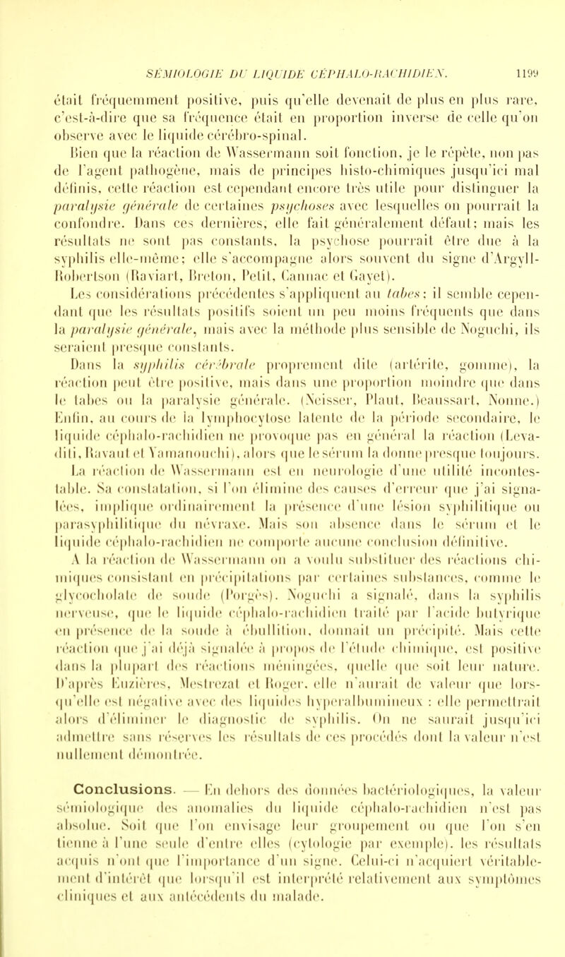 était fréquemment positive, puis qu'elle devenait de plus eu plus rare, c'est-à-dire que sa fréquence était en proportion inverse de celle qu'on observe avec le liquide cérébro-spinal. Bien que la réaction de Wassermann soit fonction, je le répète, non pas de l'agent pathogène, mais de principes histo-chimiques jusqu'ici mal définis, cette réaction est cependant encore très utile pour distinguer la paralysie générale de certaines psychoses avec lesquelles on pourrait la confondre. Dans ces dernières, elle fait généralement défaut; mais les résultats ne sont pas constants, la psychose pourrait être due à la syphilis elle-même; elle s'accompagne alors souvent du signe d'Argyll- Robertson (Raviart, Breton, Petit, Cannac et Gayet). Les considérations précédentes s'appliquent au tabès: il semble cepen- dant que les résultats positifs soient un peu moins fréquents que dans la paralysie générale, mais avec la méthode plus sensible de Noguchi, ils seraienl presque constants. Dans la syphilis cérébrale proprement dile (artérite, gomme), la réaction peut cire positive, mais dans une proportion moindre (pie dans le tabès ou la paralysie générale. (Neisser, Plaut, Beaussart, Nonne.) Enfin, au cours de la lymphocytose latente de la période secondaire, le liquide céphalo-rachidien ne provoque pas en général la réaction (Leva- diti, Ravaul cl Yamanouchi ), .doi s que le sérum la donne presque toujours. ha réaction de Wassermann est eu neurologie (rime utilité incontes- table. Sa constatation, ^i Ton élimine des causes d'erreur que j'ai signa- lées, implique ordinairemenl la présence «rime lésion syphilitique ou parasyphilitique du névraxe. Mais son absence dans le sérum cl le liquide céphalo-rachidien ne comporte aucune conclusion définitive. A la réaction de Wassermann on a voulu substituer des réactions chi- miques consistanl en précipitations par certaines substances, comme le glycocholate de soude (Porgès). Noguchi a signal»'', dans la syphilis nerveuse, (pie le liquide céphalo-rachidien traité par l'acide butyrique en présence de la soude à ébullition, donnait un précipité. Mais celle réaction quej'ai déjà signalée à propos de l'étude chimique, est positive dans la plupart des réactions méningées, quelle que soit leur nature. D'après ISuzières, Mestrezat et Roger, elle n'aurait de valeur <pie lors- qu'elle est négative avec des liquides hyperalbumineux : (die permettrait alors d'éliminer le diagnostic de svpliilis. On ne saurait jusqu'ici admettre >;m> réserves les résultats de ces procédés dont la valeur n'esl nullement démonlrée. Conclusions. - En dehors des données bactériologiques, la valeur sémiologique des anomalies du liquide céphalo-rachidien n'est pas absolue. Soit (pie l'on envisage leur groupement ou que Ton s'en tienne à Tune seule (rentre elles (cytologie par exemple), les résultats acquis n'ont que l'importance d'un signe. Celui-ci n'acquiert véritable- ment d'intérêl que lorsqu'il est interprété relativement aux symptômes cliniques cl aux antécédents du malade.