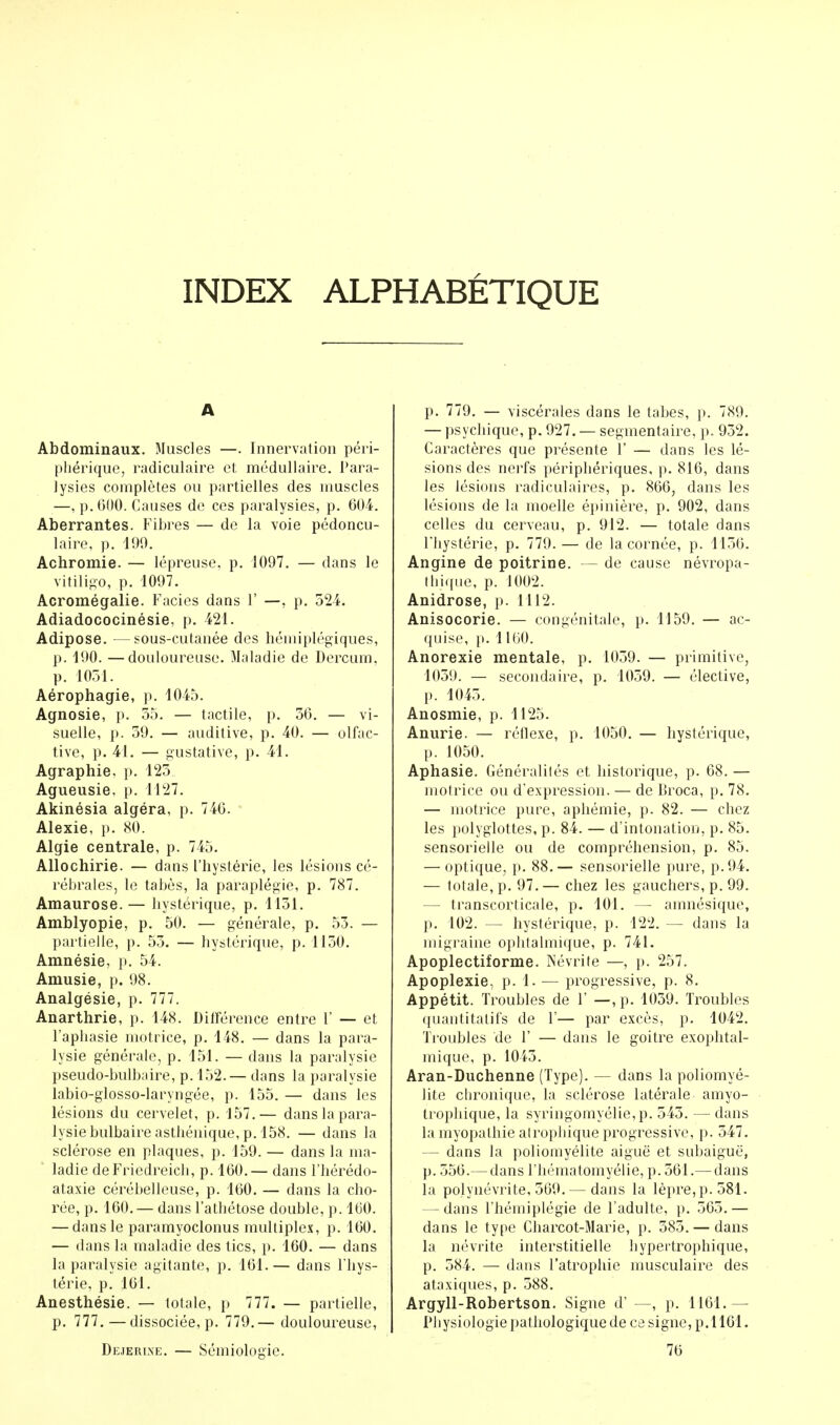 INDEX ALPHABETIQUE A Abdominaux. Muscles —. Innervation péri- phérique, radiculaire et. médullaire. Para- lysies complètes ou partielles des muscles —, p. 600. Causes de ces paralysies, p. 604. Aberrantes. Fibres — de la voie pédoncu- laire, p. 190. Achromie. — lépreuse, p. 1097. — dans le vitiligo, p. 1097. Acromégalie. Faciès dans 1' —, p. 524. Adiadococinésie, p. 421. Adipose. —sous-cutanée des hémiplégiques, p. 190. —douloureuse. Maladie de Dercum, p. 1051. Aérophagie, p. 1045. Agnosie, p. 55. — tactile, p. 56. — vi- suelle, p. 59. — auditive, p. 40. — olfac- tive, p. 41. — gustative, p. 41. Agraphie, p. 125 Agueusie, p. 1127. Akinésia algéra, p. 746. Alexie, p. 80. Algie centrale, p. 745. Allochirie. — dans l'hystérie, les lésions cé- rébrales, le tabès, la paraplégie, p. 787. Amaurose.— hystérique, p. 1151. Amblyopie, p. 50. — générale, p. 55. — partielle, p. 55. — hystérique, p. 1150. Amnésie, p. 54. Amusie, p. 98. Analgésie, p. 777. Anarthrie, p. 148. Différence entre 1' — et l'aphasie motrice, p. 148. — dans la para- lysie générale, p. 151. — dans la paralysie pseudo-bulbaire, p. 152.— dans la paralysie labio-glosso-laryngée, p. 155. — dans les lésions du cervelet, p. 157.— dans la para- lysie bulbaire asthénique, p. 158. — dans la sclérose en plaques, p. 159. — dans la ma- ladie deFriedreich, p. 160.— dans l'hérédo- ataxie cérébelleuse, p. 160. — dans la cho- rée, p. 160.— dans l'athétose double, p. 160. — dans le paramyoclonus multiplex, p. 160. — dans la maladie des tics, p. 160. — dans la paralysie agitante, p. 161.— dans l'hys- térie, p. 161. Anesthésie. — totale, p 777. — partielle, p. 777. —dissociée, p. 779.— douloureuse, Dejerlne. — Sémiologie. p. 779. — viscérales dans le tabès, p. 789. — psychique, p. 927. — segmentaire, p. 952. Caractères que présente Y — dans les lé- sions des nerfs périphériques, p. 816, dans les lésions radiculaires, p. 866, dans les lésions de la moelle épinière, p. 902, dans celles du cerveau, p. 912. — totale dans l'hystérie, p. 779. — de la cornée, p. 1156. Angine de poitrine. — de cause névropa- tbique, p. 1002. Anidrose, p. 1112. Anisocorie. — congénitale, p. 1159. — ac- quise, p. 1160. Anorexie mentale, p. 1059. — primitive, 1059. — secondaire, p. 1059. — élective, p. 1045. Anosmie, p. 1125. Anurie. — réflexe, p. 1050. — hystérique, p. 1050. Aphasie. Généralités et historique, p. 68. — motrice ou d'expression. — de moca, p. 78. — motrice pure, aphémie, p. 82. — chez les polyglottes, p. 84. — d'intonation, p. 85. sensorielle ou de compréhension, p. 85. — optique, p. 88.— sensorielle pure, p. 94. — totale, p. 97. — chez les gauchers, p. 99. — transcorticale, p. 101. — amnésique, p. 102. — hystérique, p. 122. — dans la migraine ophtalmique, p. 741. Apoplectiforme. Névrite —, p. 257. Apoplexie, p. 1. — progressive, p. 8. Appétit. Troubles de 1' —, p. 1059. Troubles quantitatifs de 1'— par excès, p. 1042. Troubles de 1' — dans le goitre exophtal- mique, p. 1045. Aran-Duchenne (Type). — dans la poliomyé- lite chronique, la sclérose latérale amyo- trophique, la syringomyélie,p. 545. — dans la myopathie atrophique progressive, p. 547. — dans la poliomyélite aiguë et subaiguë, p. 556.— dans l'hématomyélie, p. 561.— dans la polynévrite, 569.— dans la lèpre, p. 581. — dans l'hémiplégie de l'adulte, p. 565.— dans le type Charcot-Marie, p. 585. — dans la névrite interstitielle hypertrophique, p. 584. — dans l'atrophie musculaire des ataxiques, p. 588. Argyll-Robertson. Signe d' —, p. 1161. — Physiologie pathologique de ce signe, p.1161. 76