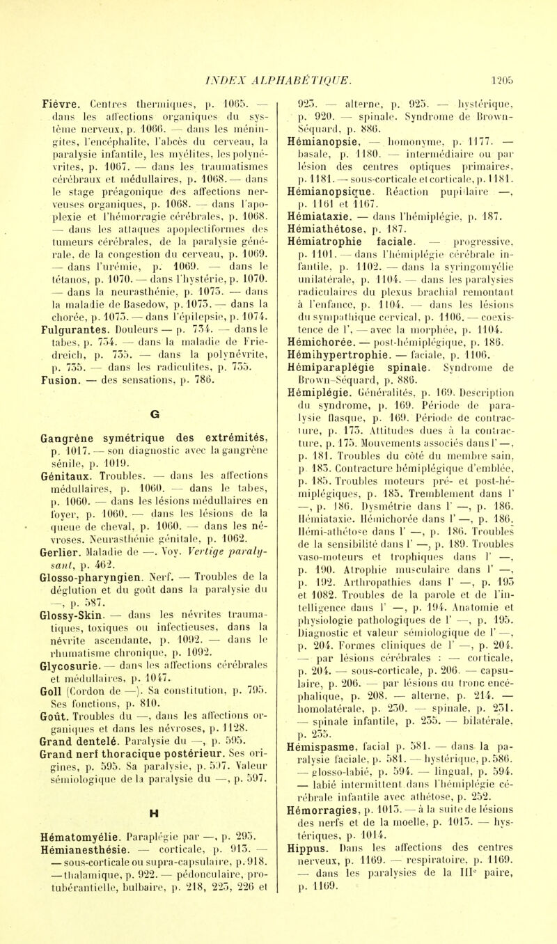 Fièvre. Centres thermiques, |». 1065. — dans les affections organiques du sys- tème nerveux, p. 4066. — dans les ménin- gites, l'encéphalite, l'abcès du cerveau, la paralysie infantile, les myélites, les polyné- vrites, p. 1067. — dans les traumatismes cérébraux et médullaires, p. 1068.— dans le stage préagonique des affections ner- veuses organiques, p. 1068. — dans l'apo- plexie et l'hémorragie cérébrales, p. 1068. — dans les attaques apoplecti formes des tumeurs cérébrales, de la paralysie géné- rale, de la congestion du cerveau, p. 1069. — dans l'urémie, p. 1069. — dans le tétanos, p. 1070. — dans l'hystérie, p. 1070. — dans la neurasthénie, p. 1075. — dans la maladie de Basedow, p. 1075.— dans la chorée, p. 1075. — dans l'épilepsie, p. 1074. Fulgurantes. Douleurs — p. 754. — dans le tabès, p. 754. — dans la maladie de Frie- dreich, p. 755. — dans la polynévrite, p. 755. — dans les radiculites, p. 755. Fusion. — des sensations, p. 786. G Gangrène symétrique des extrémités, p. 1017. — son diagnostic avec la gangrène sénile, p. 1019. Génitaux. Troubles. — dans les affections médullaires, p. 1060. — dans le tabès, p. 1060. — dans les lésions médullaires en foyer, p. 1060. — dans les lésions de la queue de cheval, p. 1060. — dans les né- vroses. Neurasthénie génitale, p. 1062. Gerlier. Maladie de —. Voy. Vertige paraly- sant, p. 462. Glosso-pharyngien. Nerf. — Troubles de la déglutïon et du goût dans la paralysie du —, p. 587. Glossy-Skin. — dans les névrites trauma- tiques, toxiques ou infectieuses, dans la névrite ascendante, p. 1092. — dans le rhumatisme chronique, p. 1092. Glycosurie.— dans les affections cérébrales et médullaires, p. 1047. Goll (Cordon de —). Sa constitution, p. 795. Ses fonctions, p. 810. Goût. Troubles du —, dans les affections or- ganiques et dans les névroses, p. 1128. Grand dentelé. Paralysie du —, p. 595. Grand nerf thoracique postérieur. Ses ori- gines, p. 595. Sa paralysie, p. 537. Valeur sémiologique de la paralysie du —, p. 597. H Hématomyélie. Paraplégie par —, p. 295. Hémianesthésie. — corticale, p. 915. - — sous-corticale ou supra-capsulaire, p. 918. — tlialamique, p. 922. — pédonculaire, pro- tubérantielle, bulbaire, p. '218, 225, 226 et 925. — alterne, p. 925. — hystérique, p. 920. — spinale. Syndrome de Brown- Séquard, p. 886. Hémianopsie, — homonyme, p. 1177. — basale, p. 1180. — intermédiaire ou par lésion des centres optiques primaires, p. 1181. — sous-corticale et corticale, p. 1181. Hémianopsique. Réaction pupiilaire —, p. 1161 et 1167. Hémiataxie. — dans l'hémiplégie, p. 187. Hémiathétose, p. 187. Hémiatrophie faciale. — progressive, p. 1101. — dans l'hémiplégie cérébrale in- fantile, p. 1102. — dans la syringomyélie unilatérale, p. 1104.— dans les paralysies radiculaires du plexus brachial remontant à l'enfance, p. 1104. — dans les lésions du sympathique cervical, p. 1106. — coexis- tence de 1', — avec la morphée, p. 1104. Hémichorée. — post-hémiplégique, p. 186. Hémihypertrophie. — faciale, p. 1106. Hémiparaplégie spinale. Syndrome de Brown-Séquard, p. 886. Hémiplégie. Généralités, p. 169. Description du syndrome, p. 169. Période de para- lysie flasque, p. 169. Période de contrac- uire, p. 175. Attitudes dues à la contrac- ture, p. 175. Mouvements associés dans 1' — , p. 181. Troubles du côté du membre sain, p. 185. Contracture hémiplégique d'emblée, p. 185. Troubles moteurs pré- et post-hé- miplégiques, p. 185. Tremblement dans 1' —, p. 186. Dysmétrie dans Y —, p. 186. Hémiataxie. Hémichorée dans 1'—, p. 186. Hémi-athéto^e dans 1' —, p. 186. Troubles de la sensibilité dans 1' —, p. 189. Troubles vaso-moteurs et trophiques dans 1' —, p. 190. Atrophie musculaire dans 1' —, p. 192. Arthropathies dans 1' —, p. 195 et 1082. Troubles de la parole et de l'in- telligence dans 1' —, p. 194. Anatomie et physiologie pathologiques de 1' —, p. 195. Diagnostic et valeur sémiologique de 1' —, p. 204. Formes cliniques de Y —, p. 204. — par lésions cérébrales : — corticale, p. 204. — sous-corticale, p. 206. — capsu- laire, p. 206. — par lésions au tronc encé- phalique, p. 208. — alterne, p. 214. — homolatérale, p. 250. — spinale, p. 251. — spinale infantile, p. 255. — bilatérale, p. 255. Hémispasme, facial p. 581. — dans la pa- ralysie faciale, p. 581.—hystérique, p. 586. — plosso-labié, p. 594. — lingual, p. 594. — labié intermittent.dans l'hémiplégie cé- rébrale infantile avec athétose, p. 252. Hémorragies, p. 1015. — à la suite de lésions des nerfs et de la moelle, p. 1015. — hys- tériques, p. 1014. Hippus. Dans les affections des centres nerveux, p. 1169. — respiratoire, p. 1169. — dans les paralysies de la IIIe paire, p. 1169.