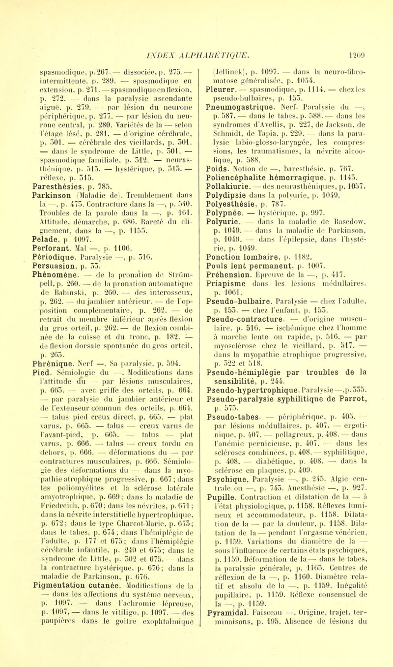 spasmodique, p.267.— dissociée, p. 275.— intermittente, p. 289. — spasmodique en extension, p. 271. — spasmodique en flexion, p. 272. — dans la paralysie ascendante aiguë, p. 279. — par lésion du neurone périphérique, p. 277. — par lésion du neu- rone central, p. 280. Variétés de la — selon l'étage lésé, p. 281, — d'origine cérébrale, p. 501. — cérébrale des vieillards, p. 501. — dans le syndrome de Little, p. 501. — spasmodique familiale, p. 512. — neuras- thénique, p. 515. — hystérique, p. 515. — réflexe, p. 515. Paresthésies, p. 785. Parkinson (Maladie de). Tremblement dans la —, p. 475. Contracture dans la —, p. 540. Troubles de la parole dans la —, p. 101. Attitude, démarche, p. 686. Rareté du cli- gnement, dans la —, p. 1155. Pelade, p 1097. Perforant. Mal —, p. 1106. Périodique. Paralysie —, p. 516. Persuasion, p. 55. Phénomène. — de la pronation de Slrùm- pell, p. 260. — de la pronation automatique de Babinski, p. 260. — des interosseux, p. 262. — du jambier antérieur. — de l'op- position complémentaire, p. 262. — de retrait du membre inférieur après flexion du gros orteil, p. 262.— de flexion combi- née de la cuisse et du tronc, p. 182. — de flexion dorsale spontanée du gros orteil, p. 265. Phrénique. Nerf —. Sa paralysie, p. 594. Pied. Sémiologie du —. Modifications dans l'attitude du — par lésions musculaires, p. 665. — avec griffe des orteils, p. 664. — par paralysie du jambier antérieur et de l'extenseur commun des orteils, p. 664. — talus pied creux direct, p. 665. — plat varus, p. 665. — talus — creux varus de l'avant-pied, p. 665. — talus — plat varus, p. 666. — talus — creux tordu en debors, p. 666. — déformations du — par contractures musculaires, p. 666. Sémiolo- gie des déformations du — dans la myo- pathie atrophique progressive, p. 667 ; dans les poliomyélites et la sclérose latérale amyotrophique, p. 669; dans la maladie de Friedreicb, p. 670 ; dans les névrites, p. 671 ; dans la névrite interstitielle hypertrophique, p. 672; dans le type Charcot-Marie, p. 675; dans le tabès, p. 674 ; dans l'hémiplégie de l'adulte, p. 177 et 675; clans l'hémiplégie cérébrale infantile, p. 249 et 675; dans le syndrome de Little, p. 502 et 675. — dans la contracture hystérique, p. 676; dans la maladie de Parkinson, p. 676. Pigmentation cutanée. Modifications de la — dans les affections du système nerveux, p. 1097. — dans l'achrpinie lépreuse, p. 1097, — dans le vitiligo, p. 1097. — des paupières dans le goitre exophtalmique (Jellinek), p. 1097. — dans la neuro-fibro- matose généralisée, p. 1054. Pleurer.— spasmodique, p. 1114. — chez les pseudo-bulbaires, p. 155. Pneumogastrique. Nerf. Paralysie du —, p. 587. — dans le tabès, p. 588. — dans les syndromes d'Avellis, p. 227, de Jackson, de Schmidt, de Tapia, p. 229. — dans la para- lysie labio-glosso-laryngée, les compres- sions, les traumatismes, la névrite alcoo- lique, p. 588. Poids. Notion de —, barestbésie, p. 767. Poliencéphalite hémorragique, p. 1145. Pollakiurie. —des neurasthéniques, p. 1057. Polydipsie dans la polyurie, p. 1049. Polyesthésie, p. 787. Polypnée. — hystérique, p. 997. Polyurie. — dans la maladie de Basedow, p. 1049. — dans la maladie de Parkinson, p. 1049. — dans l'épilepsie, dans l'hysté- rie, p. 1049. Ponction lombaire, p. 1182. Pouls lent permanent, p. 1007. Préhension. Épreuve de la —, p. 417. Priapisme dans les lésions médullaires, p. 1061. Pseudo-bulbaire. Paralysie —chez l adulte, p. 155. — chez l'enfant, p. 155. Pseudo-contracture. — d'origine muscu- laire, p. 516. — ischémique chez l'homme à marche lente ou rapide, p. 516. — par myosclérose chez le vieillard, p. 517. — dans la myopathie atrophique progressive, p. 522 et 518. Pseudo-hémiplégie par troubles de la sensibilité, p. 244. Pseudo-hypertrophique. Paralysie—,p.555. Pseudo-paralysie syphilitique de Parrot, p. 575. Pseudo-tabes. — périphérique, p. 405. — par lésions médullaires, p. 407. — ergoti- nique, p. 407. — pellagreux, p. 408.— dans l'anémie pernicieuse, p. 407. — dans les scléroses combinées, p. 408.— syphilitique, p. 408. — diabétique, p. 408. — dans la sclérose en plaques, p. 409. Psychique, Paralysie —, p. 245. Algie cen- trale ou —, p. 745. Anesthésie —, p. 927. Pupille. Contraction et dilatation de la — à l'état physiologique, p. 1158. Réflexes lumi- neux et accommodateur, p. 1158. Dilata- tion de la — par la douleur, p. 1158. Dila- tation de la — pendant l'orgasme vénérien, p. 1159. Variations du diamètre de la - sous l'influence de certains états psychiques, p. 1159. Déformation de la — dans le tabès, la paralysie générale, p. 1165. Centres de réflexion de la —, p. 1160. Diamètre rela- tif et absolu de la —, p. 1159. Inégalité pupillaire, p. 1159. Réflexe consensuel de la —, p. 1159. Pyramidal. Faisceau —. Origine, trajet, ter- minaisons, p. 195. Absence de lésions du