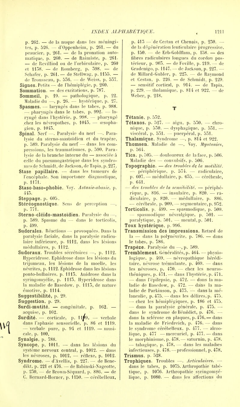 p. 262. — de la nuque dans les méningi- tes, p. 526. — d'Oppenheim, p. 261. — du peaucier, p. 261. — de la pronation auto- matique, p. 260. — de Raimiste, p. 261. — de Revilliod ou de l'orbiculaire, p. 260 et 1158. — de Romberg, p. 598. — de Scinder, p. 261.— de Stellwag, p. 1155. — de Trousseau, p. 556. — de Weiss, p. 557. Signes. Petits — de l'hémiplégie, p. 260. Sommation. — des excitations, p. 787. Sommeil, p. 19. — pathologique, p. 22. Maladie du —, p. 26. — hystérique, p. 27. Spasmes. — laryngés dans le tabès, p. 988. — pharyngés dans le tabès, p. 992. — la- ryngé dans l'hystérie, p. 998. — pharyngé chez les névropathes, p. 1043. — œsopha- gien, p. 1043. Spinal. Nerf —. Paralysie du nerf —. Para- lysie du sterno-mastoïdien et du trapèze, p. 589. Paralysie du nerf — dans les com- pressions, les traumatismes, p. 590. Para- lysie de la branche interne du — associée à celle du pneumogastrique dans les syndro- mes de Schmidt, de Jackson, de Tapia, p. 227. Stase papillaire. — dans les tumeurs de l'encéphale. Son importance diagnostique, p. 1171. Staso-baso-phobie. Voy. Astasie-abasie, p. 445. Steppage, p. 605. Stéréognostique. Sens de perception —, p. 771. Sterno-cléido-mastoïdien. Paralysie du—. p. 589. Spasme du — dans le torticolis, p. 499. Sudorales. Réactions — provoquées. Dans la paralysie faciale, dans la paralysie radicu- laire inférieure, p. 1112, dans les lésions médullaires, p. 1112. Sudoraux. Troubles sécrétoires —, p. 1112. Hyperidrose. Ephidrose dans les lésions du trijumeau, les lésions de la moelle, les névrites, p. 1112. Éphidrose dans les lésions ponto-bulbaires, p. 1113. Anidrose dans la syringomyélie, p. 1115. Hyperidrose dans la maladie de Basedow, p. 1115, de nature émotive, p. 1114. Suggestibilité, p. 29. Suggestion, p. 29. Surdi-mutité. — congénitale, p. 162. — acquise, p. 162. Surdité. — corticale, p. 11^)9. — verbale dans l'aphasie sensorielle, p. 86 et 1119. — verbale pure, p. 94 et 1119. — musi- cale, p. 100, Synalgie, p. 788. Syncope, p. 1011. — dans les lésions du système nerveux central, p. 1012. — dans les névroses, p. 1012. — réflexe, p. 1012. Syndrome. — d'Avellis, p. 227. — de Bene- dikt, p. 221 et 476. — de Babinski-Nageotte, 1». 250. — de Brown-Séquard, p. 886. — de C. Bernard-Horner, p. 1150. — cérébelleux, p. 415 —de Cestan et Chenais, p. 250. — de la dégénération lenticulaire progressive, p. 150. — de Erb-Goldflam, p. 158. — des libres radiculaires longues du cordon pos- térieur, p. 905. — de Foville, p. 219. — de Gradenigo, p. 1147. — de Jackson, p. 227. — de Millard-Gubler, p. 225. — de Raymond et Cestan, p. 226. — de Schmidt, p. 229. — sensitif cortical, p. 914. — de Tapia, p. 229. — thalamique, p. 814 et 922. — de W'eber, p. 218. T Tétanie, p. 552. Tétanos, p. 527. — aigu, p. 550. — chro- nique, p. 530. — dysphagique, p. 551. — viscéral, p. 531. — puerpéral, p. 551. Thalamique. Syndrome —, p. 814 et 922. Thomsen. Maladie de —. Voy. Myolonies, p. 564. Tics, p. 505.— douloureux de la face, p. 506. Maladie des — convulsifs, p. 506. Topographie. — des (roubles de la motilitë. — périphérique, p. 574. — radiculaire, p. 607. — médullaire, p. 655. — cérébrale, p. 641. — des troubles de la sensibilité. — périphé- rique, p. 816. — insulaire, p. 820. — ra- diculaire, p. 820. — médullaire, p. 886. — cérébrale, p. 909. — segmentaire,p. 952. Torticolis, p. 499. — spasmodique, p. 500. — spasmodique névralgique, p. 501. — paralytique, p. 501. — mental, p. 501. Toux hystérique, p. 996. Transmission des impressions. Retard de la — dans la polynévrite, p. 786. — dans le tabès, p. 786. Trapèze. Paralysie du—, p. 589. Tremblement. Généralités, p. 464. — physio- logique, p. 469. — névropathique hérédi- taire, névrose trémulante, p. 469. — dans les névroses, p. 470. — chez les neuras- théniques, p. 471. — dans l'hystérie, p. 471. — dans l'épilepsie, p. 472. — dans la ma- ladie de Basedow, p. 472. — dans la ma- ladie de Parkinson, p. 475. — dans la mé- lancolie, p. 475. — dans les délires, p. 475. — chez les hémiplégiques, p. 186 et 475. — dans la paralysie générale, p. 475. — dans le syndrome de Bénédict, p. 476. — dans la sclérose en plaques, p. 476.— dans la maladie de Friedreich, p. 476. — dans le syndrome cérébelleux, p. 477. — alcoo- lique, p. 477 —mercuriel, p. 477. — dans le morphinisme, p. 478.— saturnin, p. 478. — tabagique, p. 478. — dans les maladies infectieuses, p. 478. —professionnel, p. 478. Trismus, p. 528. Trophiques. Troubles —. Articulaires. —■ dans le tabès, p. 1075. Arthropathie tabé- tique, p. 1076. Arthropathie syringomyé- lique, p. 1080. — dans les affections du