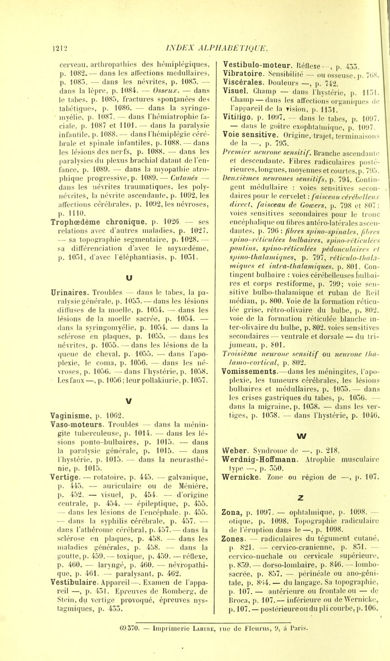 121 2 INDEX AL PHA DÉ TIQ UE. cerveau, arlhropaihies des hémiplégiques, p. 1082.— dans les affections médullaires, p. 1083. — dans les névrites, p. 1083. — dans la lèpre, p. 1084. — Osseux. — dans le tabès, p. 1085, fractures spontanées des tabétiques, p. 1086. — dans la syringo- myélie, p- 1087. — dans l'hémiatrophie fa- ciale, p. 1087 et 1101. — dans la paralysie infantile, p. 1088.— dans l'hémiplégie céré- brale et spinale infantiles, p. 1088. — dans les lésions des nerfs, p. 1088. — dans les paralysies du plexus brachial datant de l'en- fance, p. 1089. — dans la myopathie atro- phique progressive, p. 1089.—Cutanés — dans les névrites traumatiques, les poly- névrites, la névrite ascendante, p. 1092, les affections cérébrales, p. 1092, les névroses, p. 1110. Trophœdéme chronique, p. 1026 — ses relations avec d'autres maladies, p. 1027. — sa topographie segmentaire, p. 1028. — sa différenciation d'avec le rnyxœdème, p. 1051, d'avec l'éléphantiasis, p. 1051. U Urinaires. Troubles — dans le tabès, la pa- ralysie générale, p. 1055. — dans les lésions dilï'uscs de la moelle, p. 1054. — dans les lésions de la moelle sacrée, p. 1054. — dans la syringomyélie, p. 1054. — dans la sclérose en plaques, p. 1055. — dans les névrites, p. 1055. — dans les lésions de la queue de cheval, p. 1055. — dans l'apo- plexie, le coma, p. 1056. — dans les né- vroses, p. 1056. —dans l'hystérie, p. 1058. Les faux—, p. 1056; leur pollakiurie, p. 1057. V Vaginisme, p. 1062. Vaso-moteurs. Troubles — dans la ménin- gite tuberculeuse, p. 1014. — dans les lé- sions ponto-bulbaires, p. 1015. — dans la paralysie générale, p. 1015. — dans l'hystérie, p. 1015. — dans la neurasthé- nie, p. 1015. Vertige. — rotatoire, p. 445. — galvanique, p. 445. — auriculaire ou de Ménière, p. 452. — visuel, p. 454. — d'origine centrale, p. 454. — épileptique, p. 455. — dans les lésions de l'encéphale, p. 455. — dans la syphilis cérébrale, p. 457. — dans l'athérome cérébral, p. 457.—■ dans la sclérose en plaques, p. 458. — dans les maladies générales, p. 458. — dans la goutte, p. 459.— toxique, p. 459. —réflexe, p. 460. — laryngé, p. 460. — névropathi- que, p. 461. — paralysant, p. 462. Vestibulaire. Appareil—■. Examen de l'appa- reil —, p. 451. Epreuves de Romberg, de Stein, du vertige provoqué, épreuves nys- tagmiques, p. 453. Vestibulo-moteur. Réflexe—, p. 455. Vibratoire. Sensibilité — ou osseuse, p. 768. Viscérales. Douleurs —, p. 742. Visuel. Champ — dans l'hystérie, p. 1151. Champ —dans les affections organiques de l'appareil de la Tision, p. 1131. Vitiligo. p. 1097. — dans le tabès, p. 1097. — dans le goitre exophtalmique, p. 1097. Voie sensitive. Origine, trajet, terminaisons de la —, p. 793. Premier neurone sensitif. Branche ascendante et descendante. Fibres radiculaires posté- rieures, longues, moyennes et courtes,p. 795. Deuxièmes neurones sensitifs, p. 794. Contin- gent médullaire : voies sensitives secon- daires pour le cervelet : faisceau cérébelleux direct, faisceau de Gowers, p. 798 et 807 ; voies sensitives secondaires pour le tronc encéphalique ou fibres antéro-latérales ascen- dantes, p. 796: fibres spino-spinales, fibres spino-réticulées bulbaires, spino-réticulécs pontins, spino-réticulées pédonculaires et spino-thalamiques, p. 797, réliculo-thala- rniques et intra-thalamiques, p. 801. Con- tingent bulbaire : voies cérébelleuses bulbai- res et corps restiforme, p. 799; voie sen- sitive bulbo-thalamique et ruban de Reil médian, p. 800. Voie de la formation réticu- lée grise, rétro-olivaire du bulbe, p. 802. voie de la formation réticulée blanche in- ter-olivaire du bulbe, p. 802. voies sensitives secondaires — ventrale et dorsale — du tri- jumeau, p. 801. Troisième neurone sensitif ou neurone tha- lamo-cortical, p. 802. Vomissements.—dans les méningites, l'apo- plexie, les tumeurs cérébrales, les lésions bulbaires et médullaires, p. 1055. — dans les crises gastriques du tabès, p. 1036. — dans la migraine, p. 1058. — dans les ver- tiges, p. 1058. — dans l'hystérie, p. 1046. W VVeber. Syndrome de —, p. 218. Werdnig-Hoffmann. Atrophie musculaire type —, p. 550. Wernicke. Zone ou région de —, p. 107. Z Zona, p. 1097. — ophtalmique, p. 1098. — otique, p. 1098. Topographie radiculaire de l'éruption dans le—, p. 1098. Zones. — radiculaires du tégument cutané, p. 821. — cervico-cranienne, p. 851. — cervico-nuchale ou cervicale supérieure, p. 859. — dorso-lombaire, p. 846. — lombo- sacrée, p. 857. — périnéale ou ano-géni- tale, p. 8'i4. — du langage. Sa topographie, p. 107. — antérieure ou frontale ou — de Broca, p. 107.— inférieure ou de Wernicke, p. 107. — postérieureou du pli courbe, p. 106. 69 370. — Imprimerie Lahure, rue de Fleuras, 9, à Paris.