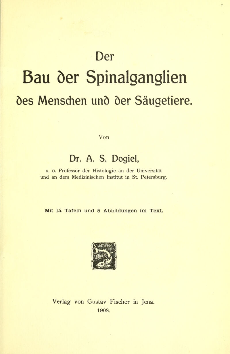 Der Bau ber Spinalganglien 5es Menschen un5 5er Saugetiere. Von Dr. A. S. Dogiel, o. d. Professor der Histologie an der Universitat und an dem Medizinischen Institut in St. Petersburg. Mit 14 Tafeln und 5 Abbildungen im Text. Verlag von Gustav Fischer in Jena. 1908.