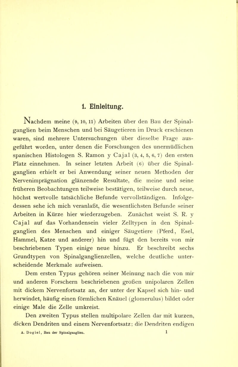 Nachdem meine (9, 10, ll) Arbeiten iiber den Bau der Spinal- ganglien beim Menschen und bei Saugetieren im Druck erschienen waren, sind mehrere Untersuchungen iiber dieselbe Frage aus- gefuhrt worden, unter denen die Forschungen des unermiidlichen spanischen Histologen S. Ramon y Cajal (3, 4, 5, 6, 7) den ersten Platz einnehmen. In seiner letzten Arbeit (6) iiber die Spinal- ganglien erhielt er bei Anwendung seiner neuen Methoden der Nervenimpragnation glanzende Resultate, die meine und seine friiheren Beobachtungen teilweise bestatigen, teilweise durch neue, hochst wertvoUe tatsachliche Befunde vervollstandigen. Infolge- dessen sehe ich mich veranlafit, die wesentlichsten Befunde seiner Arbeiten in Kiirze hier wiederzugeben. Zunachst weist S. R. y Cajal auf das Vorhandensein vieler Zelltypen in den Spinal- ganglien des Menschen und einiger Saugetiere (Pferd, Esel, Hammel, Katze und anderer) bin und fiigt den bereits von mir beschriebenen Typen einige neue hinzu. Er beschreibt sechs Grundtypen von Spinalganglienzellen, welche deutliche unter- scheidende Merkmale aufweisen. Dem ersten Typus gehoren seiner Meinung nach die von mir und anderen Forschern beschriebenen groGen unipolaren Zellen mit dickem Nervenfortsatz an, der unter der Kapsel sich hin- und herwindet, haufig einen formHchen Knauel (glomerulus) bildet oder einige Male die Zelle umkreist. Den zweiten Typus stellen multipolare Zellen dar mit kurzen, dicken Dendriten und einem Nervenfortsatz; die Dendriten endigen A. Dogiel, Bau der Spinalgaugliea. 1
