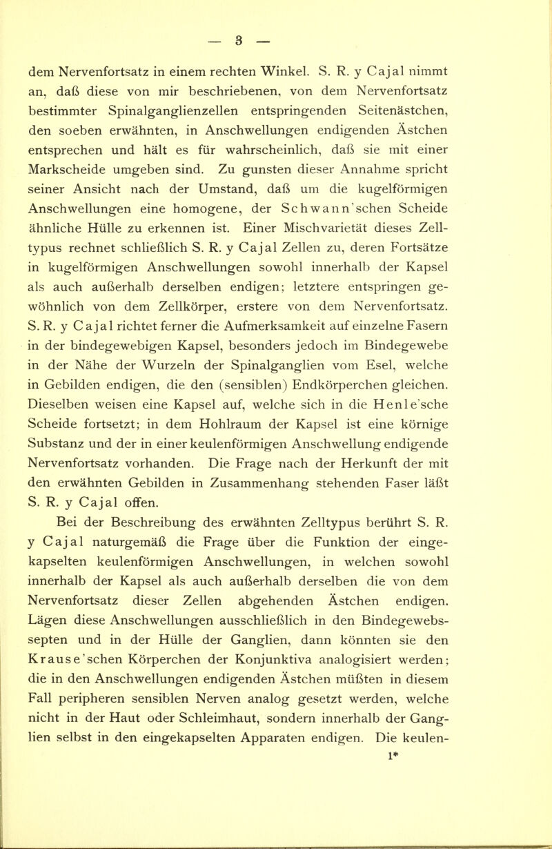 dem Nervenfortsatz in einem rechten Winkel. S. R. y Cajal nimmt an, dafi diese von mir beschriebenen, von dem Nervenfortsatz bestimmter Spinalganglienzellen entspringenden Seitenastchen, den soeben erwahnten, in Anschwellungen endigenden Astchen entsprechen und halt es fiir wahrscheinlich, dafi sie mit einer Markscheide umgeben sind. Zu gunsten dieser Annahme spricht seiner Ansicht nach der Umstand, daft urn die kugelformigen Anschwellungen eine homogene, der Schwann'schen Scheide ahnliche Hiille zu erkennen ist. Einer Mischvarietat dieses Zell- typus rechnet schlieftlich S. R. y Cajal Zellen zu, deren Fortsatze in kugelformigen Anschwellungen sowohl innerhalb der Kapsel als auch aufterhalb derselben endigen; letztere entspringen ge- wohnlich von dem Zellkorper, erstere von dem Nervenfortsatz. S. R. y Cajal richtet ferner die Aufmerksamkeit auf einzelne Fasern in der bindegewebigen Kapsel, besonders jedoch im Bindegewebe in der Nahe der Wurzeln der Spinalganglien vom Esel, welche in Gebilden endigen, die den (sensiblen) Endkorperchen gleichen. Dieselben weisen eine Kapsel auf, welche sich in die Henle'sche Scheide fortsetzt; in dem Hohlraum der Kapsel ist eine kornige Substanz und der in einer keulenformigen Anschwellung endigende Nervenfortsatz vorhanden. Die Frage nach der Herkunft der mit den erwahnten Gebilden in Zusammenhang stehenden Faser lafit S. R. y Cajal offen. Bei der Beschreibung des erwahnten Zelltypus beriihrt S. R. y Cajal naturgemafi die Frage iiber die Funktion der einge- kapselten keulenformigen Anschwellungen, in welchen sowohl innerhalb der Kapsel als auch aufierhalb derselben die von dem Nervenfortsatz dieser Zellen abgehenden Astchen endigen. Lagen diese Anschwellungen ausschlieftlich in den Bindegewebs- septen und in der Hiille der Ganglien, dann konnten sie den Krause'schen Korperchen der Konjunktiva analogisiert werden; die in den Anschwellungen endigenden Astchen miiftten in diesem Fall peripheren sensiblen Nerven analog gesetzt werden, welche nicht in der Haut oder Schleimhaut, sondern innerhalb der Gang- lien selbst in den eingekapselten Apparaten endigen. Die keulen- 1*