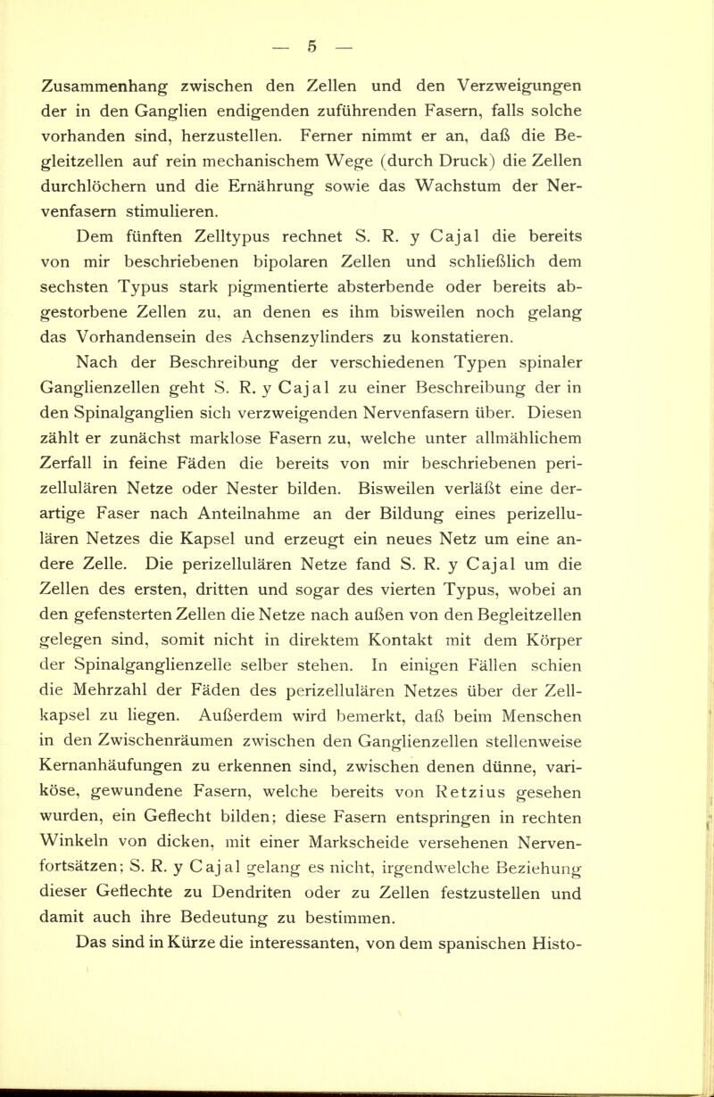 Zusammenhang zwischen den Zellen und den Verzweigungen der in den Ganglien endigenden zufiihrenden Fasern, falls solche vorhanden sind, herzustellen. Ferner nimmt er an, dal^ die Be- gleitzellen auf rein mechanischem Wege (durch Druck) die Zellen durchlochern und die Ernahrung sowie das Wachstum der Ner- venfasern stimulieren. Dem fiinften Zelltypus rechnet S. R. y Cajal die bereits von mir beschriebenen bipolaren Zellen und schlieftlich dem sechsten Typus stark pigmentierte absterbende oder bereits ab- gestorbene Zellen zu, an denen es ihm bisweilen noch gelang das Vorhandensein des Achsenzylinders zu konstatieren. Nach der Beschreibung der verschiedenen Typen spinaler Ganglienzellen geht S. R. y Cajal zu einer Beschreibung der in den Spinalganglien sich verzweigenden Nervenfasern iiber. Diesen zahlt er zunachst marklose Fasern zu, welche unter allmahlichem Zerfall in feine Faden die bereits von mir beschriebenen peri- zellularen Netze oder Nester bilden. Bisweilen verlafit eine der- artige Faser nach Anteilnahme an der Bildung eines perizellu- laren Netzes die Kapsel und erzeugt ein neues Netz um eine an- dere Zelle. Die perizellularen Netze fand S. R. y Cajal um die Zellen des ersten, dritten und sogar des vierten Typus, wobei an den gefensterten Zellen die Netze nach auften von den Begleitzellen gelegen sind, somit nicht in direktem Kontakt mit dem Korper der Spinalganglienzelle selber stehen. In einigen Fallen schien die Mehrzahl der Faden des perizellularen Netzes liber der Zell- kapsel zu liegen. Aufterdem wird bemerkt, dafi beim Menschen in den Zwischenraumen zwischen den Ganglienzellen stellenweise Kernanhaufungen zu erkennen sind, zwischen denen diinne, vari- kose, gewundene Fasern, welche bereits von Retzius gesehen wurden, ein Geflecht bilden; diese Fasern entspringen in rechten Winkeln von dicken, mit einer Markscheide versehenen Nerven- fortsatzen; S. R. y Cajal gelang es nicht, irgendwelche Beziehung dieser Getiechte zu Dendriten oder zu Zellen festzustellen und damit auch ihre Bedeutung zu bestimmen. Das sind in Kiirze die interessanten, von dem spanischen Histo-