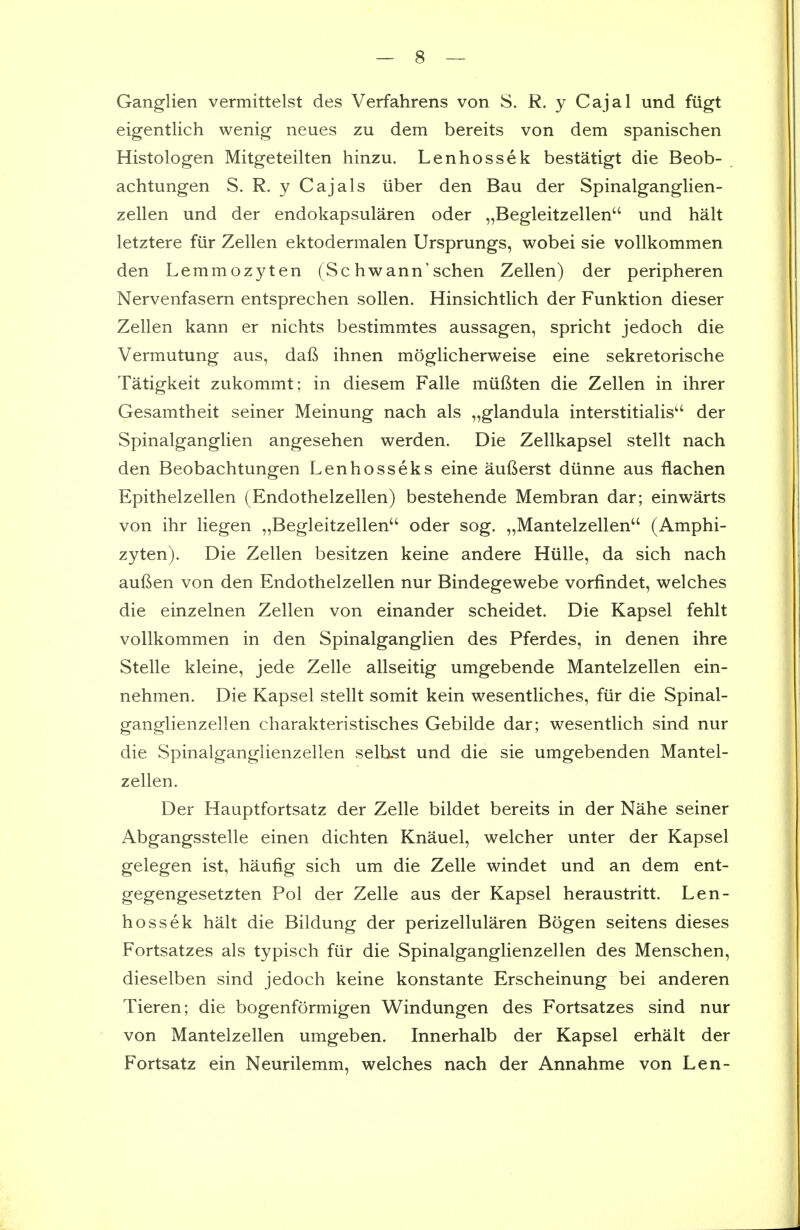 Ganglien vermittelst des Verfahrens von S. R. y Cajal und fiigt eigentlich wenig neues zu dem bereits von dem spanischen Histologen Mitgeteilten hinzu. Lenhossek bestatigt die Beob- achtungen S. R. y Cajals iiber den Bau der Spinalganglien- zellen und der endokapsularen oder „Begleitzellen'' und halt letztere fiir Zellen ektodermalen Ursprungs, wobei sie vollkommen den Lemmozyten (Sc hwann'schen Zellen) der peripheren Nervenfasern entsprechen sollen. Hinsichtlich der Funktion dieser Zellen kann er nichts bestimmtes aussagen, spricht jedoch die Vermutung aus, daft ihnen moglicherweise eine sekretorische Tatigkeit zukommt; in diesem Falle miiftten die Zellen in ihrer Gesamtheit seiner Meinung nach als „glandula interstitialis der Spinalganglien angesehen werden. Die Zellkapsel stellt nach den Beobachtungen Lenhosseks eine aufterst diinne aus flachen Epithelzellen (Endothelzellen) bestehende Membran dar; einwarts von ihr liegen „Begleitzellen oder sog. „Mantelzellen (Amphi- zyten). Die Zellen besitzen keine andere Hiille, da sich nach auften von den Endothelzellen nur Bindegewebe vorfindet, welches die einzelnen Zellen von einander scheidet. Die Kapsel fehlt vollkommen in den Spinalganglien des Pferdes, in denen ihre Stelle kleine, jede Zelle allseitig umgebende Mantelzellen ein- nehmen. Die Kapsel stellt somit kein wesentliches, fxir die Spinal- ganglienzellen charakteristisches Gebilde dar; wesentlich sind nur die Spinalganglienzellen selbst und die sie umgebenden Mantel- zellen. Der Hauptfortsatz der Zelle bildet bereits in der Nahe seiner Abgangsstelle einen dichten Knauel, welcher unter der Kapsel gelegen ist, haufig sich um die Zelle windet und an dem ent- gegengesetzten Pol der Zelle aus der Kapsel heraustritt. Len- hossek halt die Bildung der perizellularen Bogen seitens dieses Fortsatzes als typisch fiir die Spinalganglienzellen des Menschen, dieselben sind jedoch keine konstante Erscheinung bei anderen Tieren; die bogenformigen Windungen des Fortsatzes sind nur von Mantelzellen umgeben. Innerhalb der Kapsel erhalt der Fortsatz ein Neurilemm, welches nach der Annahme von Len-