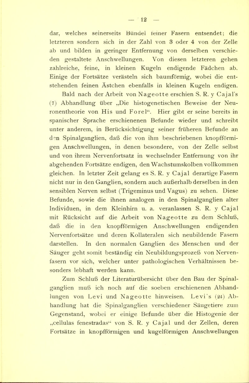 dar, welches seinerseits Biindel leiner Fasern entsendet; die letzteren sondern sich in der Zahl von 3 oder 4 von der Zelle ab und bilden in geringer Entfernung von derselben verschie- den gestaltete Anschwellungen. Von diesen letzteren gehen zahlreiche, feine, in kleinen Kugeln endigende Fadchen ab. Einige der Fortsatze verasteln sich baumformig, wobei die ent- stehenden feinen Astchen ebenfalls in kleinen Kugeln endigen. Bald nach der Arbeit von Nageotte erschien S. R. y Cajal's (7) Abhandlung iiber „Die histogenetischen Beweise der Neu- ronentheorie von His und ForeP'. Hier gibt er seine bereits in spanischer Sprache erschienenen Befunde wieder und schreibt unter anderem, in Beriicksichtigung seiner friiheren Befunde an d^.n Spinalganglien, daft die von ihm beschriebenen knopfformi- gen Anschwellungen, in denen besondere, von der Zelle selbst und von ihrem Nervenfortsatz in wechselnder Entfernung von ihr abgehenden Fortsatze endigen, den Wachstumskolben vollkommen gleichen. In letzter Zeit gelang es S. R. y Cajal derartige Fasern nicht nur in den Ganglien, sondern auch aufterhalb derselben in den sensiblen Nerven selbst (Trigeminus und Vagus) zu sehen. Diese Befunde, sowie die ihnen analogen in den Spinalganglien alter Individuen, in dem Kleinhirn u. a. veranlassen S. R. y Cajal mit Riicksicht auf die Arbeit von Nageotte zu dem Schluft, daft die in den knopfformigen Anschwellungen endigenden Nervenfortsatze und deren Kollateralen sich neubildende Fasern darstellen. In den normalen Ganglien des Menschen und der Sanger geht somit bestandig ein Neubildungsprozeft von Nerven- fasern vor sich, welcher unter pathologischen Verhaltnissen be- sonders lebhaft werden kann. Zum Schluft der Literaturiibersicht iiber den Bau der Spinal- ganglien muft ich noch auf die soeben erschienenen Abhand- lungen von Levi und Nageotte hinweisen. Levi's (24) Ab- handlung hat die Spinalganglien verschiedener Saugetiere zum Gegenstand, wobei er einige Befunde iiber die Histogenie der „cellulas fenestradas'' von S. R. y Cajal und der Zellen, deren Fortsatze in knopfformigen und kugelformigen Anschwellungen