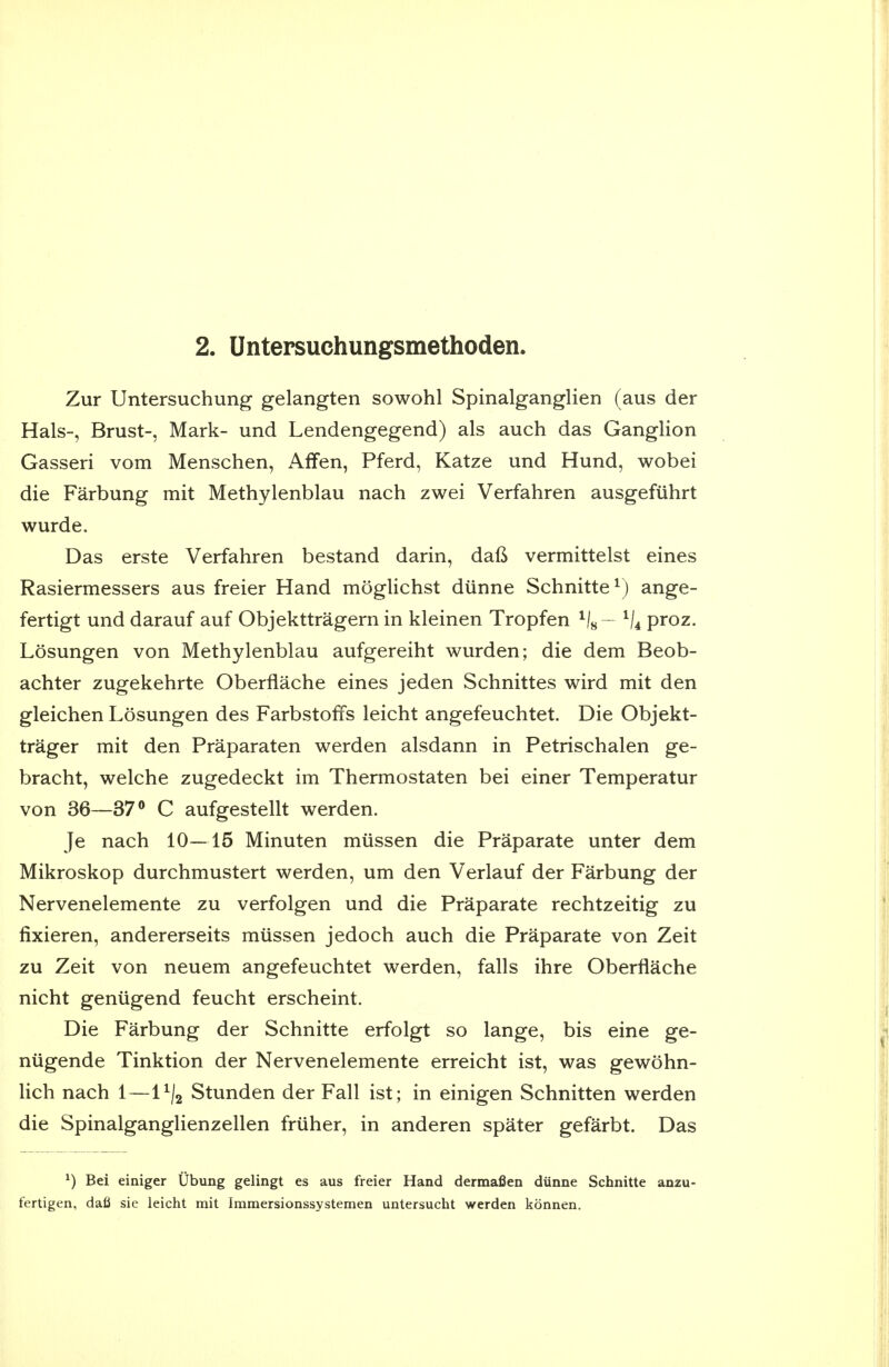 Zur Untersuchung gelangten sowohl Spinalganglien (aus der Hals-, Brust-, Mark- und Lendengegend) als auch das Ganglion Gasseri vom Menschen, Affen, Pferd, Katze und Hund, wobei die Farbung mit Methylenblau nach zwei Verfahren ausgefiihrt wurde. Das erste Verfahren bestand darin, dafi vermittelst eines Rasiermessers aus freier Hand moglichst diinne Schnitte^) ange- fertigt und darauf auf Objekttragern in kleinen Tropfen - ^j^ proz. Losungen von Methylenblau aufgereiht wurden; die dem Beob- achter zugekehrte Oberflache eines jeden Schnittes wird mit den gleichen Losungen des Farbstoffs leicht angefeuchtet. Die Objekt- trager mit den Praparaten werden alsdann in Petrischalen ge- bracht, welche zugedeckt im Thermostaten bei einer Temperatur von 36—37® C aufgestellt werden. Je nach 10—15 Minuten miissen die Praparate unter dem Mikroskop durchmustert werden, um den Verlauf der Farbung der Nervenelemente zu verfolgen und die Praparate rechtzeitig zu fixieren, andererseits miissen jedoch auch die Praparate von Zeit zu Zeit von neuem angefeuchtet werden, falls ihre Oberflache nicht geniigend feucht erscheint. Die Farbung der Schnitte erfolgt so lange, bis eine ge- niigende Tinktion der Nervenelemente erreicht ist, was gewohn- lich nach 1 — l^/j Stunden der Fall ist; in einigen Schnitten werden die Spinalganglienzellen friiher, in anderen spater gefarbt. Das ^) Bei einiger Ubung gelingt es aus freier Hand dermafien dunne Schnitte anzu- fertigen, dafi sie leicht mit Immersionssystemen untersucht werden konnen.