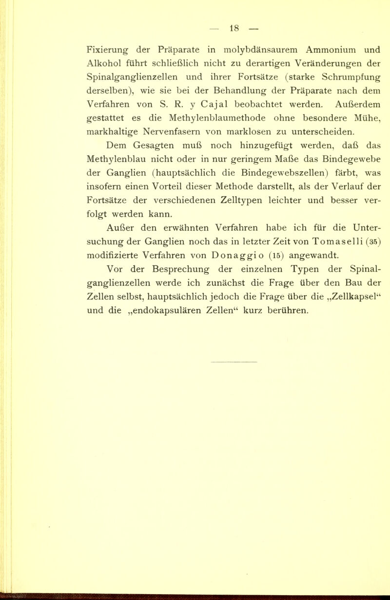 Fixierung der Praparate in molybdansaurem Ammonium und Alkohol fiihrt schlieftlich nicht zu derartigen Veranderungen der Spinalganglienzellen und ihrer Fortsatze (starke Schrumpfung derselben), wie sie bei der Behandlung der Praparate nach dem Verfahren von S. R. y Cajal beobachtet werden. Aufterdem gestattet es die Methylenblaumethode ohne besondere Miihe, markhaltige Nervenfasern von marklosen zu unterscheiden. Dem Gesagten mufi noch hinzugefiigt werden, daft das Methylenblau nicht oder in nur geringem Mafte das Bindegewebe der Ganglien (hauptsachlich die Bindegewebszellen) farbt, was insofern einen Vorteil dieser Methode darstellt, als der Verlauf der Fortsatze der verschiedenen Zelltypen leichter und besser ver- folgt werden kann. Aufier den erwahnten Verfahren habe ich fiir die Unter- suchung der Ganghen noch das in letzter Zeit von To mas el li (35) modifizierte Verfahren von Donaggio (15) angewandt. Vor der Besprechung der einzelnen Typen der Spinal- ganglienzellen werde ich zunachst die Frage uber den Bau der Zellen selbst, hauptsachlich jedoch die Frage iiber die „Zellkapsel'' und die „endokapsularen Zellen kurz beriihren.