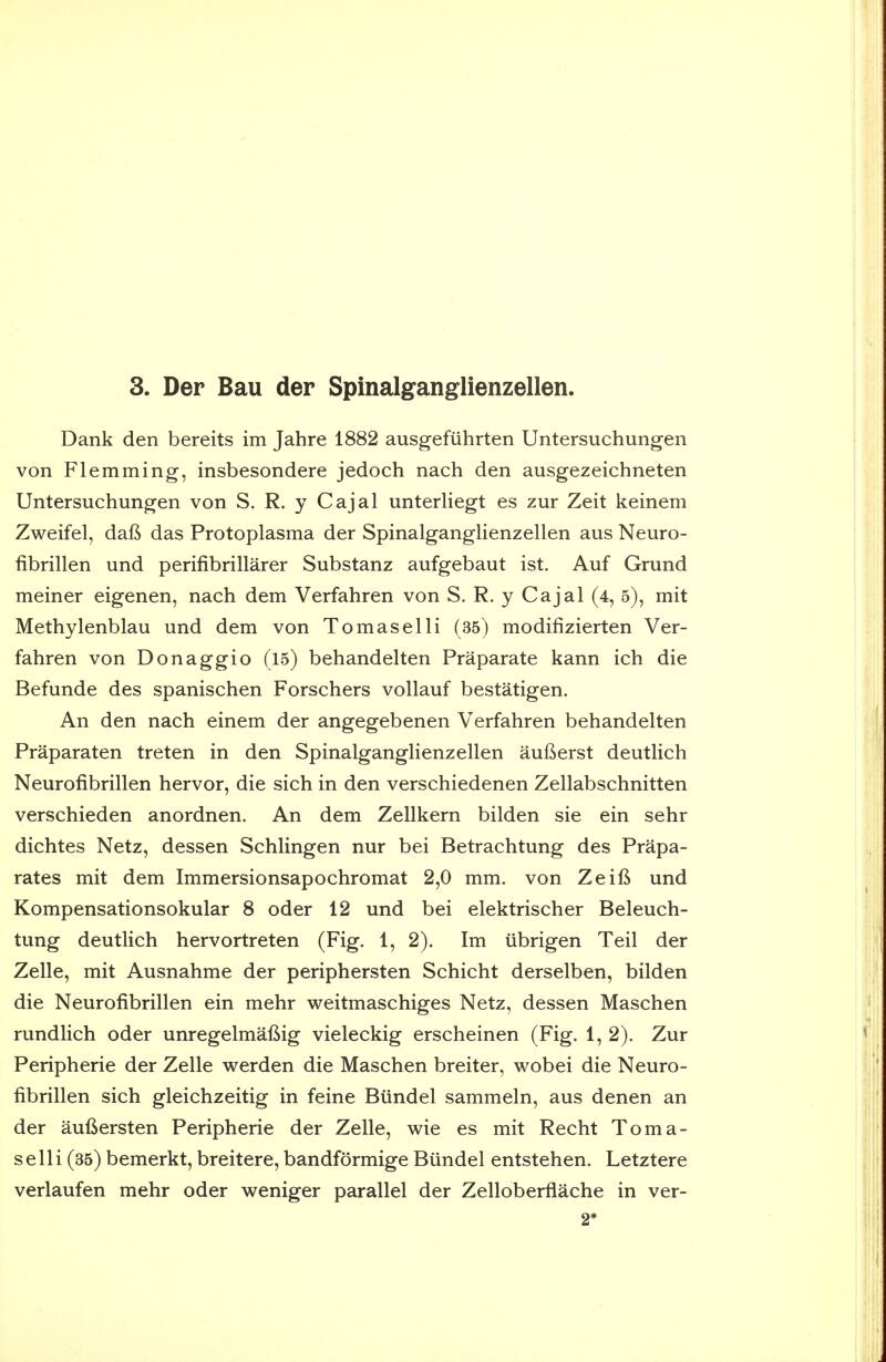 Dank den bereits im Jahre 1882 ausgefiihrten Untersuchungen von Flemming, insbesondere jedoch nach den ausgezeichneten Untersuchungen von S. R. y Cajal unterliegt es zur Zeit keinem Zweifel, daft das Protoplasma der Spinalganglienzellen aus Neuro- fibrillen und perifibrillarer Substanz aufgebaut ist. Auf Grund meiner eigenen, nach dem Verfahren von S. R. y Cajal (4, 5), mit Methylenblau und dem von Tomaselli (35) modifizierten Ver- fahren von Donaggio (l5) behandelten Praparate kann ich die Befunde des spanischen Forschers vollauf bestatigen. An den nach einem der angegebenen Verfahren behandelten Praparaten treten in den Spinalganglienzellen aufterst deutlich Neurofibrillen hervor, die sich in den verschiedenen Zellabschnitten verschieden anordnen. An dem Zellkern bilden sie ein sehr dichtes Netz, dessen Schlingen nur bei Betrachtung des Prapa- rates mit dem Immersionsapochromat 2,0 mm. von Zeifi und Kompensationsokular 8 oder 12 und bei elektrischer Beleuch- tung deutlich hervortreten (Fig. 1, 2). Im iibrigen Teil der Zelle, mit Ausnahme der periphersten Schicht derselben, bilden die Neurofibrillen ein mehr weitmaschiges Netz, dessen Maschen rundlich oder unregelmafiig vieleckig erscheinen (Fig. 1, 2). Zur Peripherie der Zelle werden die Maschen breiter, wobei die Neuro- fibrillen sich gleichzeitig in feine Biindel sammeln, aus denen an der auftersten Peripherie der Zelle, wie es mit Recht Toma- selli (35) bemerkt, breitere, bandformige Biindel entstehen. Letztere verlaufen mehr oder weniger parallel der Zelloberflache in ver- 2*