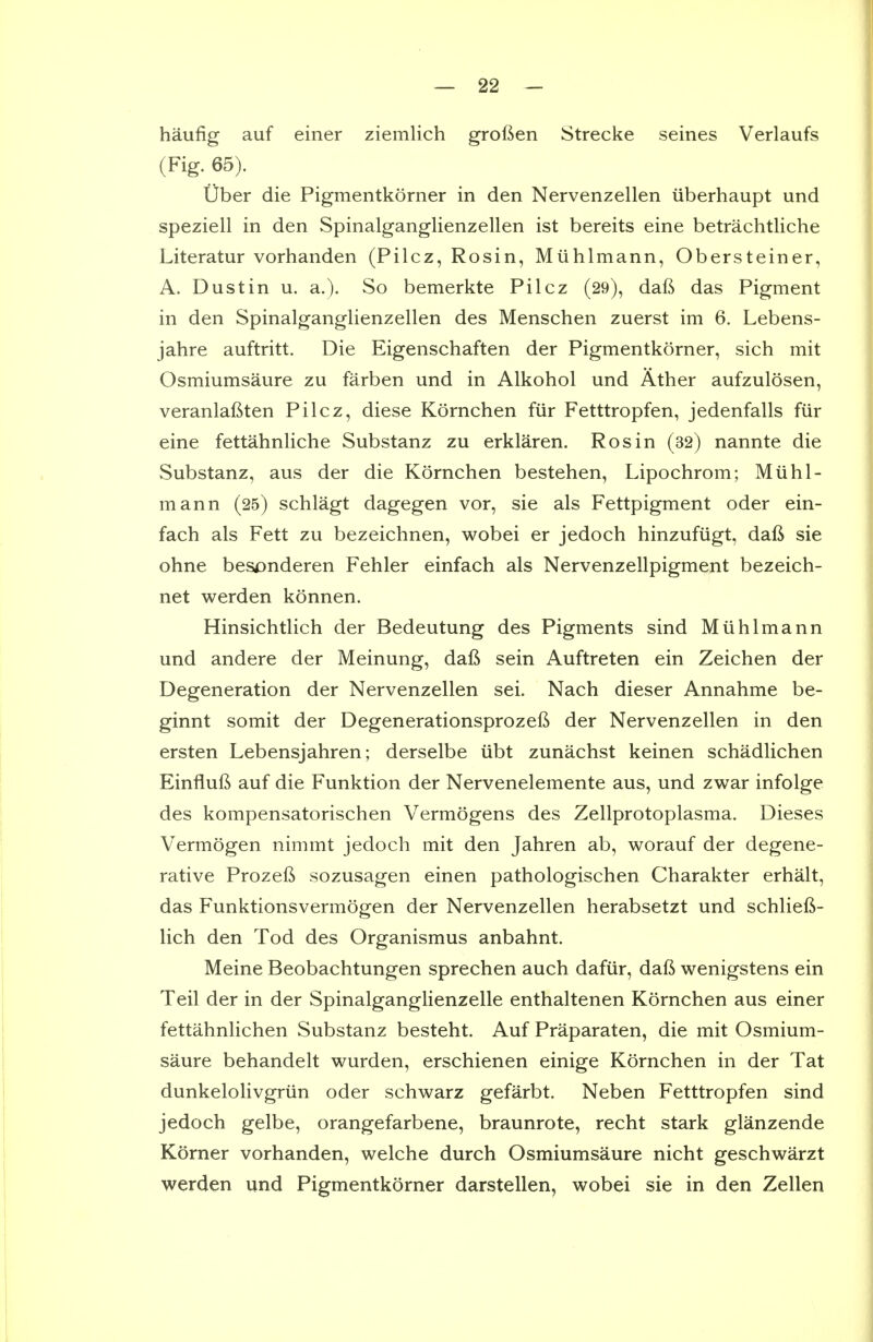 haufig auf einer ziemlich grofien Strecke seines Verlaufs (Fig. 65). Uber die Pigmentkorner in den Nervenzellen uberhaupt und speziell in den Spinalganglienzellen ist bereits eine betrachtliche Literatur vorhanden (Pilcz, Rosin, Miihlmann, Obersteiner, A. Dust in u. a.). So bemerkte Pilcz (29), daft das Pigment in den Spinalganglienzellen des Menschen zuerst im 6. Lebens- jahre auftritt. Die Eigenschaften der Pigmentkorner, sich mit Osmiumsaure zu farben und in Alkohol und Ather aufzulosen, veranlafiten Pilcz, diese Kornchen fiir Fetttropfen, jedenfalls fiir eine fettahnliche Substanz zu erklaren. Rosin (32) nannte die Substanz, aus der die Kornchen bestehen, Lipochrom; Miihl- mann (25) schlagt dagegen vor, sie als Fettpigment oder ein- fach als Fett zu bezeichnen, wobei er jedoch hinzufiigt, daft sie ohne besonderen Fehler einfach als Nervenzellpigment bezeich- net werden konnen. Hinsichtlich der Bedeutung des Pigments sind Miihlmann und andere der Meinung, daft sein Auftreten ein Zeichen der Degeneration der Nervenzellen sei. Nach dieser Annahme be- ginnt somit der Degenerationsprozeft der Nervenzellen in den ersten Lebensjahren; derselbe iibt zunachst keinen schadlichen Einfluft auf die Funktion der Nervenelemente aus, und zwar infolge des kompensatorischen Vermogens des Zellprotoplasma. Dieses Vermogen nimmt jedoch mit den Jahren ab, worauf der degene- rative Prozeft sozusagen einen pathologischen Charakter erhalt, das Funktionsvermogen der Nervenzellen herabsetzt und schlieft- lich den Tod des Organismus anbahnt. Meine Beobachtungen sprechen auch dafur, daft wenigstens ein Teil der in der Spinalganglienzelle enthaltenen Kornchen aus einer fettahnlichen Substanz besteht. Auf Praparaten, die mit Osmium- saure behandelt wurden, erschienen einige Kornchen in der Tat dunkelolivgriin oder schwarz gefarbt. Neben Fetttropfen sind jedoch gelbe, orangefarbene, braunrote, recht stark glanzende Korner vorhanden, welche durch Osmiumsaure nicht geschwarzt werden und Pigmentkorner darstellen, wobei sie in den Zellen