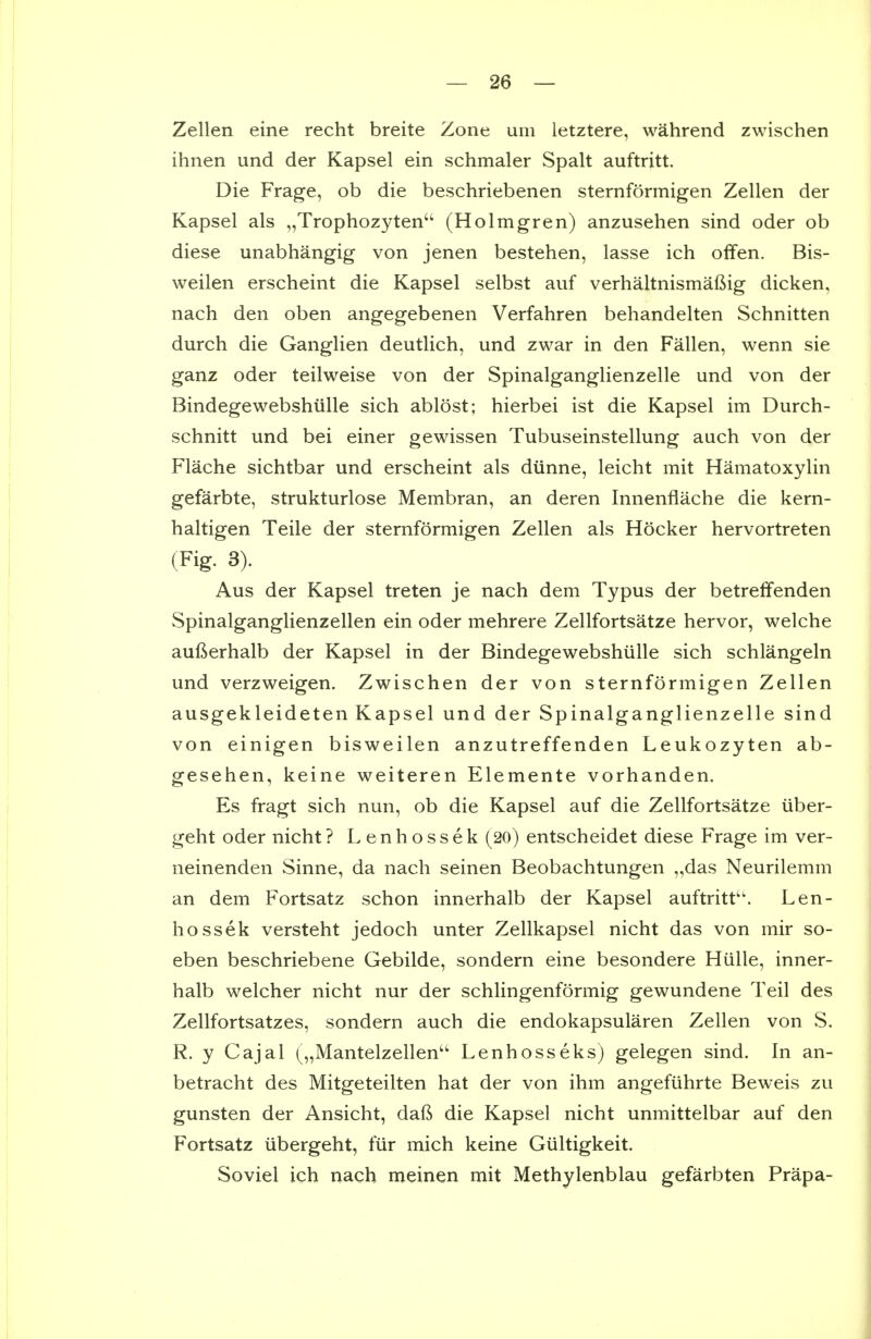 Zellen eine recht breite Zone um letztere, wahrend zwischen ihnen und der Kapsel ein schmaler Spalt auftritt. Die Frage, ob die beschriebenen sternformigen Zellen der Kapsel als „Trophozyten'' (Holmgren) anzusehen sind oder ob diese unabhangig von jenen bestehen, lasse ich offen. Bis- weilen erscheint die Kapsel selbst auf verhaltnismaftig dicken, nach den oben angegebenen Verfahren behandelten Schnitten durch die Ganglien deutlich, und zwar in den Fallen, wenn sie ganz oder teilweise von der Spinalganglienzelle und von der Bindegewebshiille sich ablost; hierbei ist die Kapsel im Durch- schnitt und bei einer gewissen Tubuseinstellung auch von der Flache sichtbar und erscheint als diinne, leicht mit Hamatoxylin gefarbte, strukturlose Membran, an deren Innenflache die kern- haltigen Teile der sternformigen Zellen als Hocker hervortreten (Fig. 8). Aus der Kapsel treten je nach dem Typus der betrelfenden Spinalganglienzellen ein oder mehrere Zellfortsatze hervor, welche aufterhalb der Kapsel in der Bindegewebshiille sich schlangeln und verzweigen. Zwischen der von sternformigen Zellen ausgekleideten Kapsel und der Spinalganglienzelle sind von einigen bisweilen anzutreffenden Leukozyten ab- gesehen, keine weiteren Elemente vorhanden. Es fragt sich nun, ob die Kapsel auf die Zellfortsatze uber- geht oder nicht? Lenhossek (20) entscheidet diese Frage im ver- neinenden Sinne, da nach seinen Beobachtungen „das Neurilemm an dem Fortsatz schon innerhalb der Kapsel auftritt. Len- hossek versteht jedoch unter Zellkapsel nicht das von mir so- eben beschriebene Gebilde, sondern eine besondere Hiille, inner- halb welcher nicht nur der schlingenformig gewundene Teil des Zellfortsatzes, sondern auch die endokapsularen Zellen von S. R. y Cajal („Mantelzellen Lenhosseks) gelegen sind. In an- betracht des Mitgeteilten hat der von ihm angefiihrte Beweis zu gunsten der Ansicht, dafi die Kapsel nicht unmittelbar auf den Fortsatz iibergeht, fiir mich keine Giiltigkeit. Soviel ich nach meinen mit Methylenblau gefarbten Prapa-