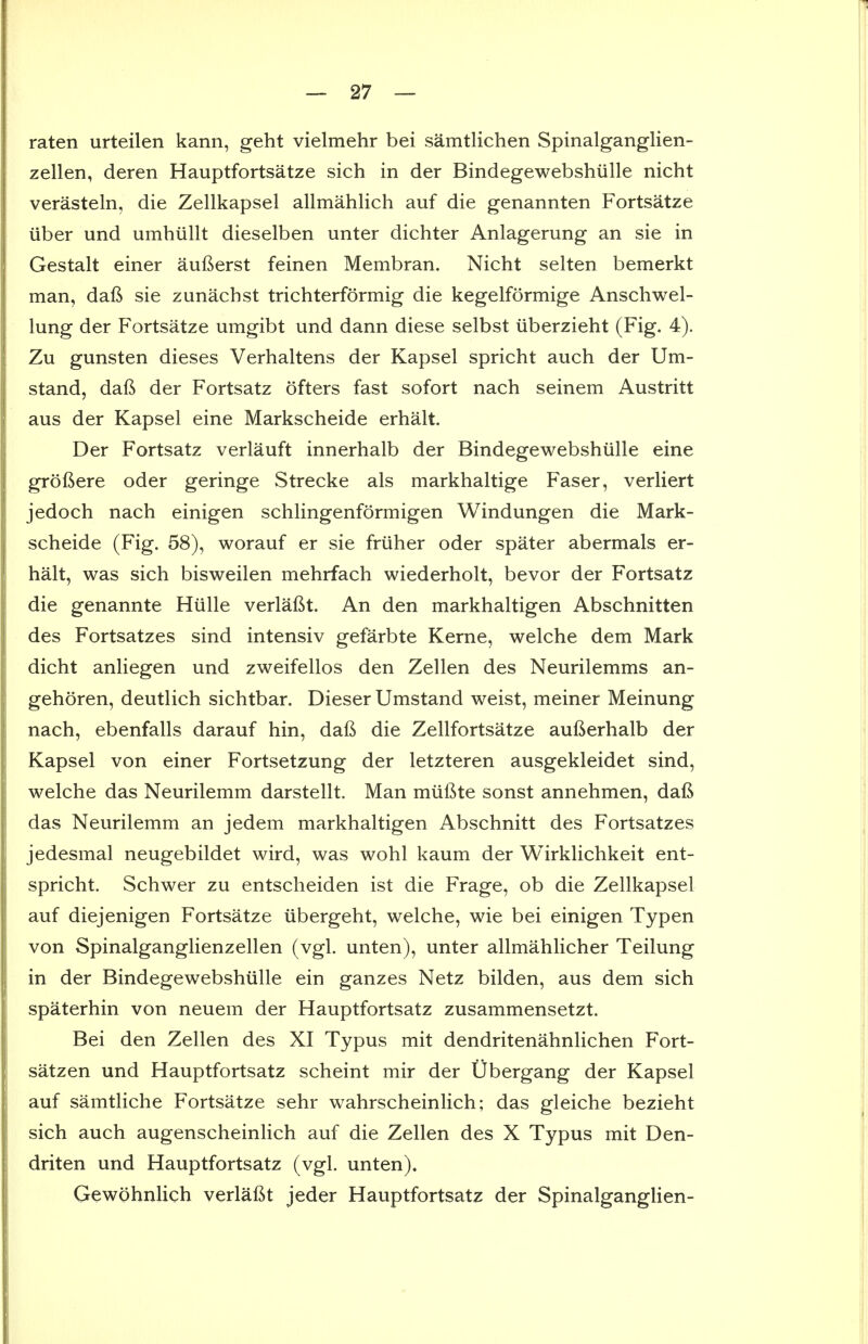raten urteilen kann, geht vielmehr bei samtlichen Spinalganglien- zellen, deren Hauptfortsatze sich in der Bindegewebshiille nicht verasteln, die Zellkapsel allmahlich auf die genannten Fortsatze iiber und umhiillt dieselben unter dichter Anlagerung an sie in Gestalt einer aufterst feinen Membran. Nicht selten bemerkt man, daft sie zunachst trichterformig die kegelformige Anschwel- lung der Fortsatze umgibt und dann diese selbst iiberzieht (Fig. 4). Zu gunsten dieses Verhaltens der Kapsel spricht auch der Um- stand, daft der Fortsatz ofters fast sofort nach seinem Austritt aus der Kapsel eine Markscheide erhalt. Der Fortsatz verlauft innerhalb der Bindegewebshiille eine groftere oder geringe Strecke als markhaltige Faser, verliert jedoch nach einigen schHngenformigen Windungen die Mark- scheide (Fig. 58), worauf er sie friiher oder spater abermals er- halt, was sich bisweilen mehrfach wiederholt, bevor der Fortsatz die genannte Hiille verlaftt. An den markhaltigen Abschnitten des Fortsatzes sind intensiv gefarbte Kerne, welche dem Mark dicht anliegen und zweifellos den Zellen des Neurilemms an- gehoren, deutlich sichtbar. Dieser Umstand weist, meiner Meinung nach, ebenfalls darauf hin, daft die Zellfortsatze aufterhalb der Kapsel von einer Fortsetzung der letzteren ausgekleidet sind, welche das Neurilemm darstellt. Man miiftte sonst annehmen, daft das Neurilemm an jedem markhaltigen Abschnitt des Fortsatzes jedesmal neugebildet wird, was wohl kaum der Wirklichkeit ent- spricht. Schwer zu entscheiden ist die Frage, ob die Zellkapsel auf diejenigen Fortsatze iibergeht, welche, wie bei einigen Typen von Spinalganglienzellen (vgl. unten), unter allmahlicher Teilung in der Bindegewebshiille ein ganzes Netz bilden, aus dem sich spaterhin von neuem der Hauptfortsatz zusammensetzt. Bei den Zellen des XI Typus mit dendritenahnlichen Fort- satzen und Hauptfortsatz scheint mir der Ubergang der Kapsel auf samtliche Fortsatze sehr wahrscheinlich; das gleiche bezieht sich auch augenscheinlich auf die Zellen des X Typus mit Den- driten und Hauptfortsatz (vgl. unten). Gewohnlich verlaftt jeder Hauptfortsatz der Spinalganglien-