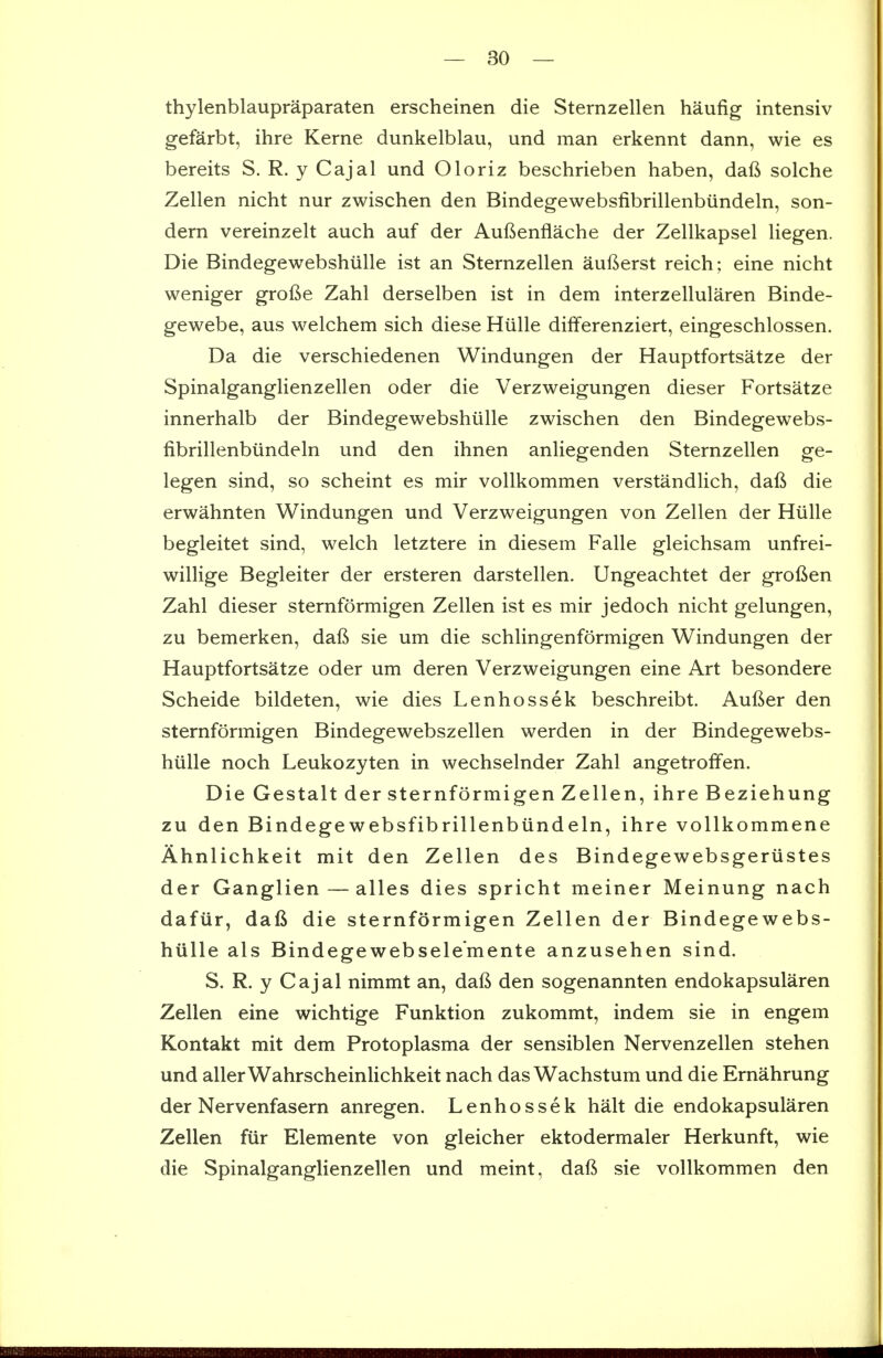 thylenblaupraparaten erscheinen die Sternzellen haufig intensiv gefarbt, ihre Kerne dunkelblau, und man erkennt dann, wie es bereits S. R. y Cajal und Oloriz beschrieben haben, daft solche Zellen nicht nur zwischen den Bindegewebsfibrillenbiindeln, son- dern vereinzelt auch auf der Aufienflache der Zellkapsel liegen. Die Bindegewebshiille ist an Sternzellen aufterst reich; eine nicht weniger grofie Zahl derselben ist in dem interzellularen Binde- gewebe, aus welchem sich diese Hiille differenziert, eingeschlossen. Da die verschiedenen Windungen der Hauptfortsatze der Spinalganglienzellen oder die Verzweigungen dieser Fortsatze innerhalb der Bindegewebshiille zwischen den Bindegewebs- fibrillenbiindeln und den ihnen anliegenden Sternzellen ge- legen sind, so scheint es mir voUkommen verstandlich, daft die erwahnten Windungen und Verzweigungen von Zellen der Hiille begleitet sind, welch letztere in diesem Falle gleichsam unfrei- willige Begleiter der ersteren darstellen. Ungeachtet der groften Zahl dieser sternformigen Zellen ist es mir jedoch nicht gelungen, zu bemerken, daft sie um die schlingenformigen Windungen der Hauptfortsatze oder um deren Verzweigungen eine Art besondere Scheide bildeten, wie dies Lenhossek beschreibt. Aufter den sternformigen Bindegewebszellen werden in der Bindegewebs- hiille noch Leukozyten in wechselnder Zahl angetroffen. Die Gestalt der sternformigen Zellen, ihre Beziehung zu den Bindegewebsfibrillenbiindeln, ihre vollkommene Ahnlichkeit mit den Zellen des Bindegewebsgeriistes der Ganglien — alles dies spricht meiner Meinung nach dafiir, daft die sternformigen Zellen der Bindegewebs- hiille als Bindegewebsele'mente anzusehen sind. S. R. y Cajal nimmt an, daft den sogenannten endokapsularen Zellen eine wichtige Funktion zukommt, indem sie in engem Kontakt mit dem Protoplasma der sensiblen Nervenzellen stehen und allerWahrscheinlichkeit nach das Wachstum und die Ernahrung der Nervenfasern anregen. Lenhossek halt die endokapsularen Zellen fiir Elemente von gleicher ektodermaler Herkunft, wie die Spinalganglienzellen und meint, daft sie vollkommen den