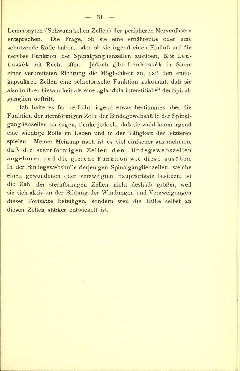 Lemmozyten (Schwann'schen Zellen) der peripheren Nervenfasern entsprechen. Die Frage, ob sie eine ernahrende oder eine schutzende Rolle haben, oder ob sie irgend einen Einflufi auf die nervose Funktion der Spinalganglienzellen ausuben, lafit Len- hossek mit Recht olfen. Jedoch gibt Lenhossek im Sinne einer verbreiteten Richtung die Moglichkeit zu, daft den endo- kapsularen Zellen eine sekretorische Funktion zukommt, dafi sie also in ihrer Gesamtheit als eine „glandula interstitialis der Spinal- ganglien auftritt. Ich halte es fur verfriiht, irgend etwas bestimmtes iiber die Funktion der sternformigen Zelle der Bindegewebshiille der Spinal- ganglienzellen zu sagen, denke jedoch, daft sie wohl kaum irgend eine wichtige Rolle im Leben und in der Tatigkeit der letzteren spielen. Meiner Meinung nach ist es viel einfacher anzunehmen, daft die sternformigen Zellen den Bindegewebszellen angehoren und die gleiche Funktion wie diese ausuben. In der Bindegewebshiille derjenigen Spinalganglienzellen, welche einen gewundenen oder verzweigten Hauptfortsatz besitzen, ist die Zahl der sternformigen Zellen nicht deshalb grofier, weil sie sich aktiv an der Bildung der Windungen und Verzweigungen dieser Fortsatze beteiligen, sondern weil die Hulle selbst an diesen Zellen starker entwickelt ist.