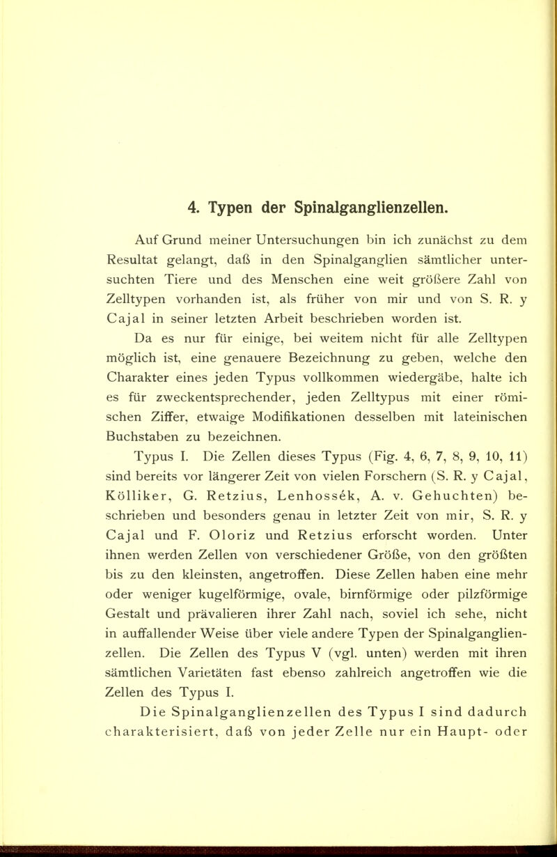 4. Typen der Spinalganglienzellen. Auf Grund meiner Untersuchungen bin ich zunachst zu dem Resultat gelangt, dafi in den Spinalganglien samtlicher unter- suchten Tiere und des Menschen eine weit grofiere Zahl von Zelltypen vorhanden ist, als friiher von mir und von S. R. y Cajal in seiner letzten Arbeit beschrieben worden ist. Da es nur fiir einige, bei weitem nicht fiir alle Zelltypen moglich ist, eine genauere Bezeichnung zu geben, welche den Charakter eines jeden Typus voUkommen wiedergabe, halte ich es fiir zweckentsprechender, jeden Zelltypus mit einer romi- schen Ziffer, etwaige Modifikationen desselben mit lateinischen Buchstaben zu bezeichnen. Typus I. Die Zellen dieses Typus (Fig. 4, 6, 7, 8, 9, 10, 11) sind bereits vor langerer Zeit von vielen Forschern (S. R. y Cajal, Kolliker, G. Retzius, Lenhossek, A. v. Gehuchten) be- schrieben und besonders genau in letzter Zeit von mir, S. R. y Cajal und F. Oloriz und Retzius erforscht worden. Unter ihnen werden Zellen von verschiedener Grol^e, von den grofiten bis zu den kleinsten, angetrolfen. Diese Zellen haben eine mehr oder weniger kugelformige, ovale, birnformige oder pilzformige Gestalt und pravalieren ihrer Zahl nach, soviel ich sehe, nicht in auifallender Weise iiber viele andere Typen der Spinalganglien- zellen. Die Zellen des Typus V (vgl. unten) werden mit ihren samtlichen Varietaten fast ebenso zahlreich angetroffen wie die Zellen des Typus I. Die Spinalganglienzellen des Typus I sind dadurch charakterisiert, daft von jeder Zelle nur ein Haupt- oder