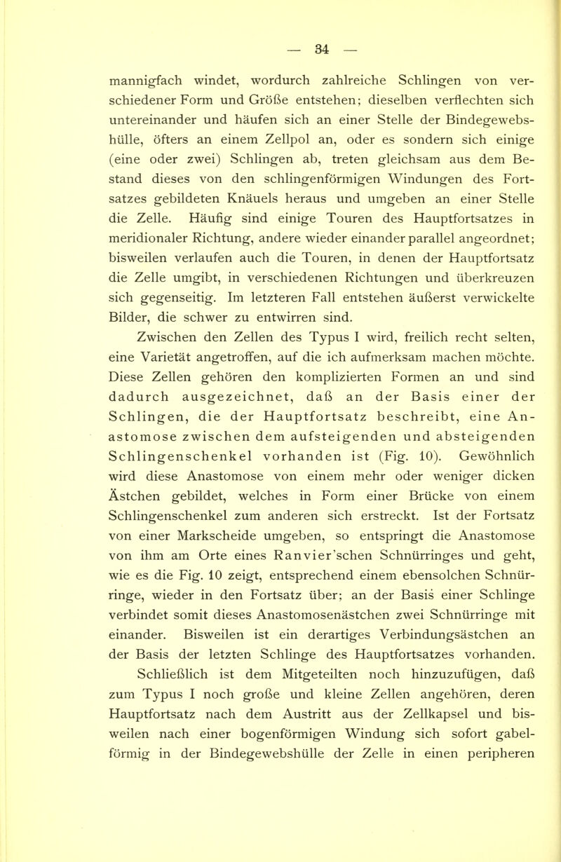mannigfach windet, wordurch zahlreiche Schlingen von ver- schiedener Form und Grofte entstehen; dieselben verflechten sich untereinander und haufen sich an einer Stelle der Bindegewebs- hiille, ofters an einem Zellpol an, oder es sondern sich einige (eine oder zwei) SchKngen ab, treten gleichsam aus dem Be- stand dieses von den schKngenformigen Windungen des Fort- satzes gebildeten Knauels heraus und umgeben an einer Stelle die Zelle. Haufig sind einige Touren des Hauptfortsatzes in meridionaler Richtung, andere wieder einander parallel angeordnet; bisweilen verlaufen auch die Touren, in denen der Hauptfortsatz die Zelle umgibt, in verschiedenen Richtungen und iiberkreuzen sich gegenseitig. Im letzteren Fall entstehen auBerst verwickelte Bilder, die schwer zu entwirren sind. Zwischen den Zellen des Typus I wird, freilich recht selten, eine Varietat angetroffen, auf die ich aufmerksam machen mochte. Diese Zellen gehoren den komplizierten Formen an und sind dadurch ausgezeichnet, daft an der Basis einer der Schlingen, die der Hauptfortsatz beschreibt, eine An- astomose zwischen dem aufsteigenden und absteigenden Schlingenschenkel vorhanden ist (Fig. 10). Gewohnlich wird diese Anastomose von einem mehr oder weniger dicken Astchen gebildet, welches in Form einer Briicke von einem Schlingenschenkel zum anderen sich erstreckt. Ist der Fortsatz von einer Markscheide umgeben, so entspringt die Anastomose von ihm am Orte eines Ranvier'schen Schniirringes und geht, wie es die Fig. 10 zeigt, entsprechend einem ebensolchen Schntir- ringe, wieder in den Fortsatz iiber; an der Basis einer Schlinge verbindet somit dieses Anastomosenastchen zwei Schniirringe mit einander. Bisweilen ist ein derartiges Verbindungsastchen an der Basis der letzten Schlinge des Hauptfortsatzes vorhanden. SchlieBlich ist dem Mitgeteilten noch hinzuzufiigen, daft zum Typus I noch grofte und kleine Zellen angehoren, deren Hauptfortsatz nach dem Austritt aus der Zellkapsel und bis- weilen nach einer bogenformigen Windung sich sofort gabel- formig in der Bindegewebshiille der Zelle in einen peripheren