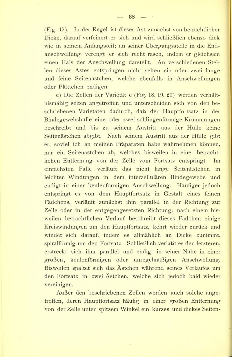 (Fig. 17). In der Regel ist dieser Ast zunachst von betrachtlicher Dicke, darauf verfeinert er sich und wird schlieftlich ebenso dick wie in seinem Anfangsteil; an seiner Ubergangsstelle in die End- anschwellung verengt er sich recht rasch, indem er gleichsam einen Hals der Anschwellung darstellt. An verschiedenen Stel- len dieses Astes entspringen nicht selten ein oder zwei lange und feine Seitenastchen, welche ebenfalls in Anschwellungen oder Plattchen endigen. c) Die Zellen der Varietat c (Fig. 18, 19, 20) werden verhalt- nismaf^ig selten angetroffen und unterscheiden sich von den be- schriebenen Varietaten dadurch, dafi der Hauptfortsatz in der Bindegewebshiille eine oder zwei schlingenformige Kriimmungen beschreibt und bis zu seinem Austritt aus der Hiille keine Seitenastchen abgibt. Nach seinem Austritt aus der Hiille gibt er, soviel ich an meinen Praparaten habe wahrnehmen konnen, nur ein Seitenastchen ab, welches bisweilen in einer betracht- lichen Entfernung von der Zelle vom Fortsatz entspringt. Im einfachsten Falle verlauft das nicht lange Seitenastchen in leichten Windungen in dem interzellularen Bindegewebe und endigt in einer keulenformigen Anschwellung. Haufiger jedoch entspringt es von dem Hauptfortsatz in Gestalt eines feinen Fadchens, verlauft zunachst ihm parallel in der Richtung zur Zelle oder in der entgegengesetzten Richtung; nach einem bis- weilen betrachtlichen Verlauf beschreibt dieses Fadchen einige Kreiswindungen um den Hauptfortsatz, kehrt wieder zuriick und windet sich darauf, indem es allmahlich an Dicke zunimmt, spiralformig um den Fortsatz. Schlieftlich verlaBt es den letzteren, erstreckt sich ihm parallel und endigt in seiner Nahe in einer grofien, keulenformigen oder unregelmafiigen Anschwellung. Bisweilen spaltet sich das Astchen wahrend seines Verlaufes um den Fortsatz in zwei Astchen, welche sich jedoch bald wieder vereinigen. Aufter den beschriebenen Zellen werden auch solche ange- troffen, deren Hauptfortsatz haufig in einer grof^en Entfernung von der Zelle unter spitzem Winkel ein kurzes und dickes Seiten-