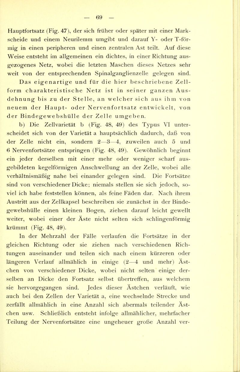 Hauptfortsatz (Fig. 47), der sich friiher oder spater mit einer Mark- scheide und einem Neurilemm umgibt und darauf Y- oder T-for- mig in einen peripheren und einen zentralen Ast teilt. Auf diese Weise entsteht im allgemeinen ein dichtes, in einer Richtung aus- gezogenes Netz, wobei die letzten Maschen dieses Netzes sehr weit von der entsprechenden Spinalganglienzelle gelegen sind. Das eigenartige und fur die hier beschriebene Zell- form charakteristische Netz ist in seiner ganzen Aus- dehnung bis zu der Stelle, an welcher sich aus ihm von neuem der Haupt- oder Nervenfortsatz entwickelt, von der Bindegewebshiille der Zelle umgeben. b) Die Zellvarietat b (Fig. 48, 49) des Typus VI unter- scheidet sich von der Varietat a hauptsachhch dadurch, dal^ von der Zelle nicht ein, sondern 2—3—4, zuweilen auch 5 und 6 Nervenfortsatze entspringen (Fig. 48, 49). Gewohnlich beginnt ein jeder derselben mit einer mehr oder weniger scharf aus- gebildeten kegelformigen Anschwellung an der Zelle, wobei alle verhaltnismaftig nahe bei einander gelegen sind. Die Fortsatze sind von verschiedener Dicke; niemals stellen sie sich jedoch, so- viel ich habe feststellen konnen, als feine Faden dar. Nach ihrem Austritt aus der Zellkapsel beschreiben sie zunachst in der Binde- gewebshlille einen kleinen Bogen, ziehen darauf leicht gewellt weiter, wobei einer der Aste nicht selten sich schlingenformig kriimmt (Fig. 48, 49). In der Mehrzahl der Falle verlaufen die Fortsatze in der gleichen Richtung oder sie ziehen nach verschiedenen Rich- tungen auseinander und teilen sich nach einem kiirzeren oder langeren Verlauf allmahlich in einige (2—4 und mehr) Ast- chen von verschiedener Dicke, wobei nicht selten einige der- selben an Dicke den Fortsatz selbst iibertrefifen, aus welchem sie hervorgegangen sind. Jedes dieser Astchen verlauft, wie auch bei den Zellen der Varietat a, eine wechselnde Strecke und zerfallt allmahlich in eine Anzahl sich abermals teilender Ast- chen usw. Schlieftlich entsteht infolge allmahlicher, mehrfacher Teilung der Nervenfortsatze eine ungeheuer grofte Anzahl ver-