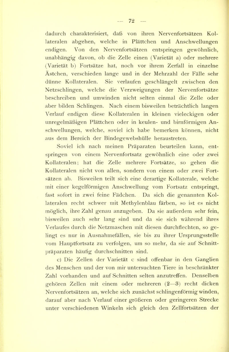 dadurch charakterisiert, daft von ihren Nervenfortsatzen Kol- lateralen abgehen, welche in Plattchen und Anschwellungen endigen. Von den Nervenfortsatzen entspringen gewohnlich, unabhangig davon, ob die Zelle einen (Varietat a) oder mehrere (Varietat b) Fortsatze hat. noch vor ihrem Zerfall in einzelne Astchen, verschieden lange und in der Mehrzahl der Falle sehr diinne Kollateralen. Sie verlaufen geschlangelt zwischen den Netzschlingen, welche die Verzweigungen der Nervenfortsatze beschreiben und umwinden nicht selten einmal die Zelle oder aber bilden Schlingen. Nach einem bisweilen betrachtlich langen Verlauf endigen diese Kollateralen in kleinen vieleckigen oder unregelmaftigen Plattchen oder in keulen- und birnformigen An- schwellungen, welche, soviel ich habe bemerken konnen, nicht aus dem Bereich der Bindegewebshiille heraustreten. Soviel ich nach meinen Praparaten beurteilen kann, ent- springen von einem Nervenfortsatz gewohnlich eine oder zwei Kollateralen; hat die Zelle mehrere Fortsatze, so gehen die Kollateralen nicht von alien, sondern von einem oder zwei Fort- satzen ab. Bisweilen teilt sich eine derartige Kollaterale, welche mit einer kegelformigen Anschwellung vom Fortsatz entspringt, fast sofort in zwei feine Fadchen. Da sich die genannten Kol- lateralen recht schwer mit Methylenblau farben, so ist es nicht moglich, ihre Zahl genau anzugeben. Da sie aufterdem sehr fein, bisweilen auch sehr lang sind und da sie sich wahrend ihres Verlaufes durch die Netzmaschen mit diesen durchflechten, so ge- lingt es nur in Ausnahmefallen, sie bis zu ihrer Ursprungsstelle vom Hauptfortsatz zu verfolgen, um so mehr, da sie auf Schnitt- praparaten hautig durchschnitten sind. c) Die Zellen der Varietat c sind offenbar in den Ganglien des Menschen und der von mir untersuchten Tiere in beschrankter Zahl vorhanden und auf Schnitten selten anzutrelfen. Denselben gehoren Zellen mit einem oder mehreren (2—3) recht dicken Nervenfortsatzen an, welche sich zunachst schlingenformig winden, darauf aber nach Verlauf einer grofteren oder geringeren Strecke unter verschiedenen Winkeln sich gleich den Zellfortsatzen der