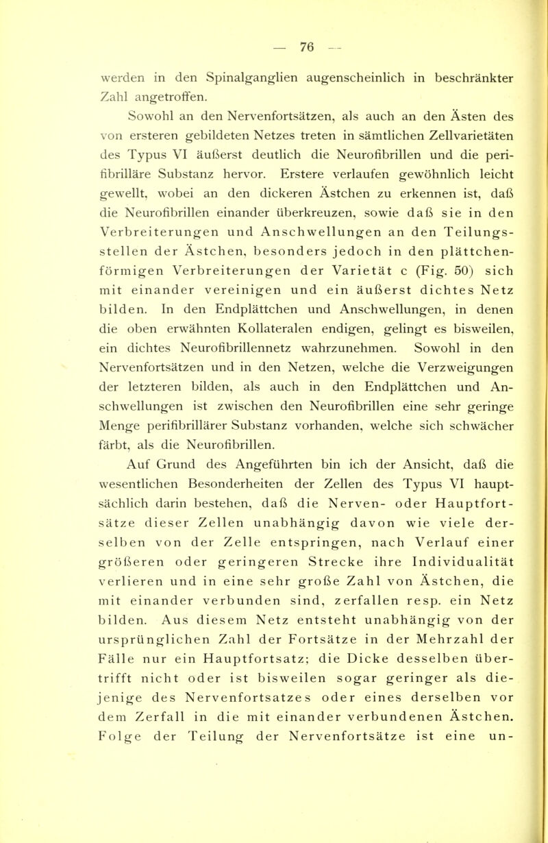 werden in den Spinalganglien augenscheinlich in beschrankter Zahl angetroffen. Sowohl an den Nervenfortsatzen, als auch an den Asten des von ersteren gebildeten Netzes treten in samtlichen Zellvarietaten des Typus VI aufterst deutlich die Neurofibrillen und die peri- librillare Substanz hervor. Erstere verlaufen gewohnlich leicht gewellt, wobei an den dickeren Astchen zu erkennen ist, daft die Neurofibrillen einander iiberkreuzen, sowie daft sie in den Verbreiterungen und Anschwellungen an den Teilungs- stellen der Astchen, besonders jedoch in den plattchen- formigen Verbreiterungen der Varietat c (Fig. 50) sich mit einander vereinigen und ein aufterst dichtes Netz bilden. In den Endplattchen und Anschwellungen, in denen die oben erwahnten Kollateralen endigen, gelingt es bisweilen, ein dichtes Neurofibrillennetz wahrzunehmen. Sowohl in den Nervenfortsatzen und in den Netzen, welche die Verzweigungen der letzteren bilden, als auch in den Endplattchen und An- schwellungen ist zwischen den Neurofibrillen eine sehr geringe Menge perifibrillarer Substanz vorhanden, welche sich schwacher farbt, als die Neurofibrillen. Auf Grund des Angefiihrten bin ich der Ansicht, daft die wesentlichen Besonderheiten der Zellen des Typus VI haupt- sachlich darin bestehen, daft die Nerven- oder Hauptfort- satze dieser Zellen unabhangig davon wie viele der- selben von der Zelle entspringen, nach Verlauf einer grofteren oder geringeren Strecke ihre Individualitat verlieren und in eine sehr grofte Zahl von Astchen, die mit einander verbunden sind, zerfallen resp. ein Netz bilden. Aus diesem Netz entsteht unabhangig von der urspriinglichen Zahl der Fortsatze in der Mehrzahl der Falle nur ein Hauptfortsatz; die Dicke desselben iiber- trifft nicht oder ist bisweilen sogar geringer als die- jenige des Nervenfortsatze s oder eines derselben vor dem Zerfall in die mit einander verbundenen Astchen. Folge der Teilung der Nervenfortsatze ist eine un-