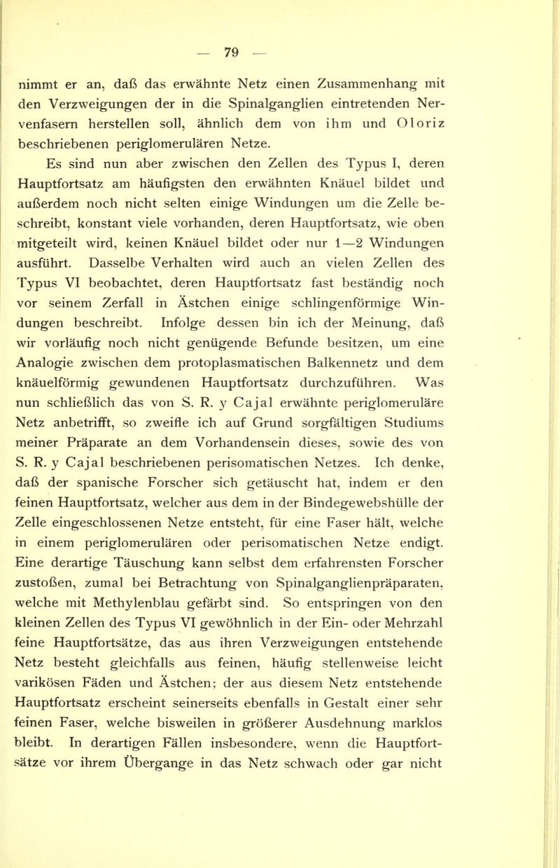 nimmt er an, dafi das erwahnte Netz einen Zusammenhang mit den Verzweigungen der in die Spinalganglien eintretenden Ner- venfasern herstellen soil, ahnlich dem von ihm und Oloriz beschriebenen periglomerularen Netze. Es sind nun aber zwischen den Zellen des Typus I, deren Hauptfortsatz am haufigsten den erwahnten Knauel bildet und aufierdem noch nicht selten einige Windungen um die Zelle be- schreibt, konstant viele vorhanden, deren Hauptfortsatz, wie oben mitgeteilt wird, keinen Knauel bildet oder nur 1—2 Windungen ausfiihrt. Dasselbe Verhalten wird auch an vielen Zellen des Typus VI beobachtet, deren Hauptfortsatz fast bestandig noch vor seinem Zerfall in Astchen einige schlingenformige Win- dungen beschreibt. Infolge dessen bin ich der Meinung, dafi wir vorlaufig noch nicht geniigende Befunde besitzen, um eine Analogic zwischen dem protoplasmatischen Balkennetz und dem knauelformig gewundenen Hauptfortsatz durchzufiihren. Was nun schliefilich das von S. R. y Cajal erwahnte periglomerulare Netz anbetrifft, so zweifle ich auf Grund sorgfaltigen Studiums meiner Praparate an dem Vorhandensein dieses, sowie des von S. R. y Cajal beschriebenen perisomatischen Netzes. Ich denke, daft der spanische Forscher sich getauscht hat, indem er den feinen Hauptfortsatz, welcher aus dem in der Bindegewebshiille der Zelle eingeschlossenen Netze entsteht, fiir eine Faser halt, welche in einem periglomerularen oder perisomatischen Netze endigt. Eine derartige Tauschung kann selbst dem erfahrensten Forscher zustoften, zumal bei Betrachtung von Spinalganglienpraparaten, welche mit Methylenblau gefarbt sind. So entspringen von den kleinen Zellen des Typus VI gewohnlich in der Ein- oder Mehrzahl feine Hauptfortsatze, das aus ihren Verzweigungen entstehende Netz besteht gleichfalls aus feinen, haufig stellenweise leicht varikosen Faden und Astchen; der aus diesem Netz entstehende Hauptfortsatz erscheint seinerseits ebenfalls in Gestalt einer sehr feinen Faser, welche bisweilen in grofierer Ausdehnung marklos bleibt. In derartigen Fallen insbesondere, wenn die Hauptfort- satze vor ihrem Ubergange in das Netz schwach oder gar nicht