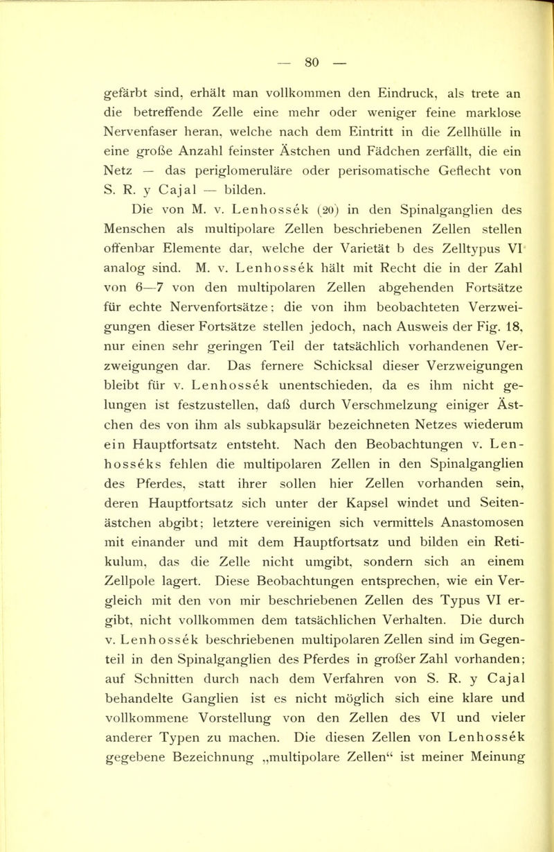 gefarbt sind, erhalt man vollkommen den Eindruck, als trete an die betrelfende Zelle eine mehr oder weniger feine marklose Nervenfaser heran, welche nach dem Eintritt in die Zellhiille in eine grofte Anzahl feinster Astchen und Fadchen zerfallt, die ein Netz — das periglomemlare oder perisomatische Geflecht von S. R. y Cajal — bilden. Die von M. v. Lenhossek (20) in den Spinalganglien des Menschen als multipolare Zellen beschriebenen Zellen stellen olfenbar Elemente dar, welche der Varietat b des Zelltypus VI analog sind. M. v. Lenhossek halt mit Recht die in der Zahl von 6—7 von den multipolaren Zellen abgehenden Fortsatze fur echte Nervenfortsatze; die von ihm beobachteten Verzwei- gungen dieser Fortsatze stellen jedoch, nach Ausweis der Fig. 18, nur einen sehr geringen Teil der tatsachlich vorhandenen Ver- zweigungen dar. Das fernere Schicksal dieser Verzweigungen bleibt fiir v. Lenhossek unentschieden, da es ihm nicht ge- lungen ist festzustellen, daft durch Verschmelzung einiger Ast- chen des von ihm als subkapsular bezeichneten Netzes wiederum ein Hauptfortsatz entsteht. Nach den Beobachtungen v. Len- hosseks fehlen die multipolaren Zellen in den Spinalganglien des Pferdes, statt ihrer soUen hier Zellen vorhanden sein, deren Hauptfortsatz sich unter der Kapsel windet und Seiten- astchen abgibt; letztere vereinigen sich vermittels Anastomosen mit einander und mit dem Hauptfortsatz und bilden ein Reti- kulum, das die Zelle nicht umgibt, sondern sich an einem Zellpole lagert. Diese Beobachtungen entsprechen, wie ein Ver- gleich mit den von mir beschriebenen Zellen des Typus VI er- gibt, nicht vollkommen dem tatsachlichen Verhalten. Die durch V. Lenhossek beschriebenen multipolaren Zellen sind im Gegen- teil in den Spinalganglien des Pferdes in grofter Zahl vorhanden; auf Schnitten durch nach dem Verfahren von S. R. y Cajal behandelte Ganglien ist es nicht moglich sich eine klare und vollkommene Vorstellung von den Zellen des VI und vieler anderer Typen zu machen. Die diesen Zellen von Lenhossek gegebene Bezeichnung „multipolare Zellen ist meiner Meinung