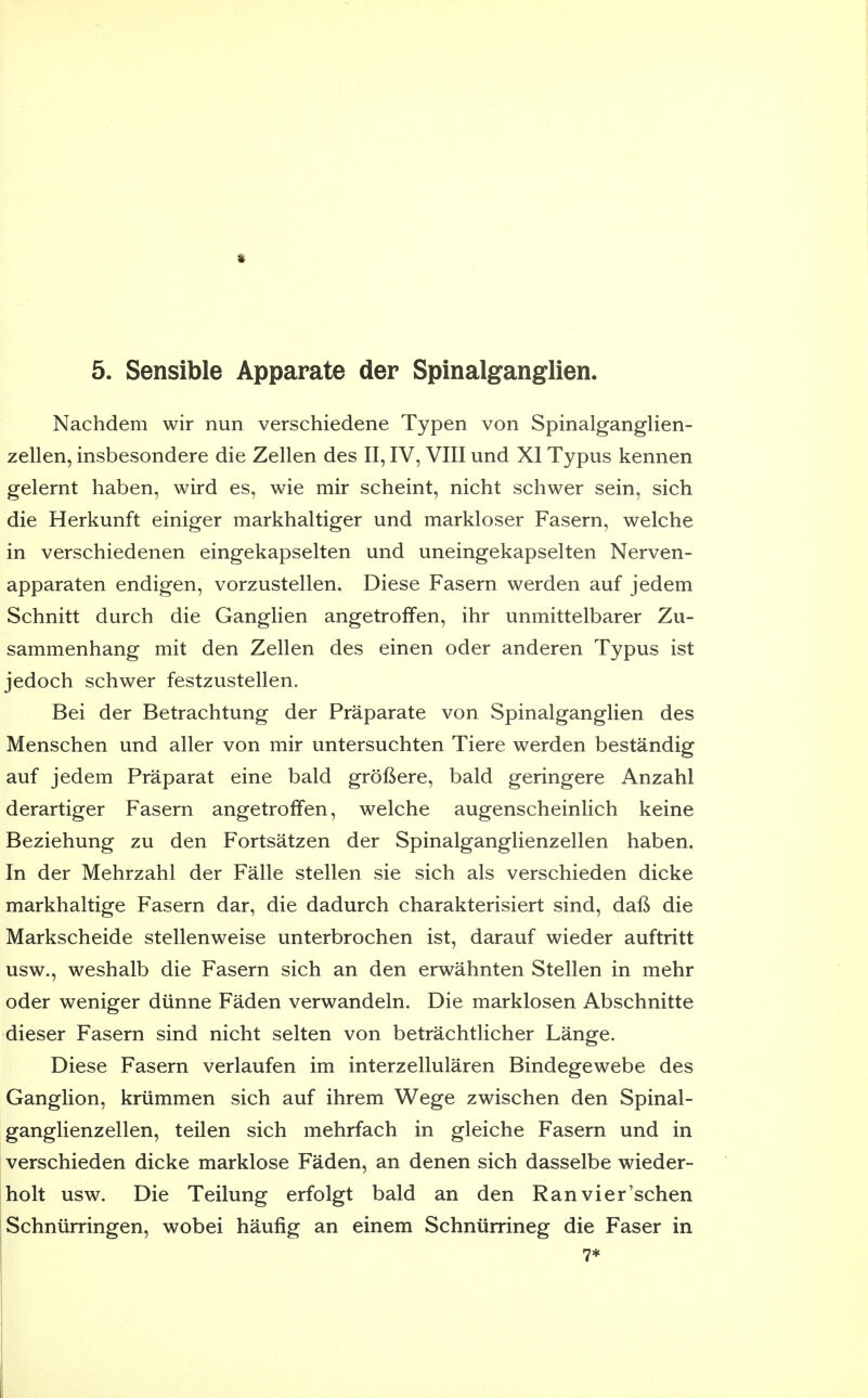 Nachdem wir nun verschiedene Typen von Spinalganglien- zellen, insbesondere die Zellen des II, IV, VIII und XI Typus kennen gelernt haben, wird es, wie mir scheint, nicht schwer sein, sich die Herkunft einiger markhaltiger und markloser Fasern, welche in verschiedenen eingekapselten und uneingekapselten Nerven- apparaten endigen, vorzustellen. Diese Fasern werden auf jedem Schnitt durch die Ganglien angetroffen, ihr unmittelbarer Zu- sammenhang mit den Zellen des einen oder anderen Typus ist jedoch schwer festzustellen. Bei der Betrachtung der Praparate von Spinalganglien des Menschen und aller von mir untersuchten Tiere werden bestandig auf jedem Praparat eine bald grofiere, bald geringere Anzahl derartiger Fasern angetroffen, welche augenscheinlich keine Beziehung zu den Fortsatzen der Spinalganglienzellen haben. In der Mehrzahl der Falle stellen sie sich als verschieden dicke markhaltige Fasern dar, die dadurch charakterisiert sind, daft die Markscheide stellenweise unterbrochen ist, darauf wieder auftritt usw., weshalb die Fasern sich an den erwahnten Stellen in mehr oder weniger diinne Faden verwandeln. Die marklosen Abschnitte dieser Fasern sind nicht selten von betrachtlicher Lange. Diese Fasern verlaufen im interzellularen Bindegewebe des Ganglion, kriimmen sich auf ihrem Wege zwischen den Spinal- ganglienzellen, teilen sich mehrfach in gleiche Fasern und in verschieden dicke marklose Faden, an denen sich dasselbe wieder- holt usw. Die Teilung erfolgt bald an den Ranvier'schen Schniirringen, wobei haufig an einem Schniirrineg die Faser in 7*