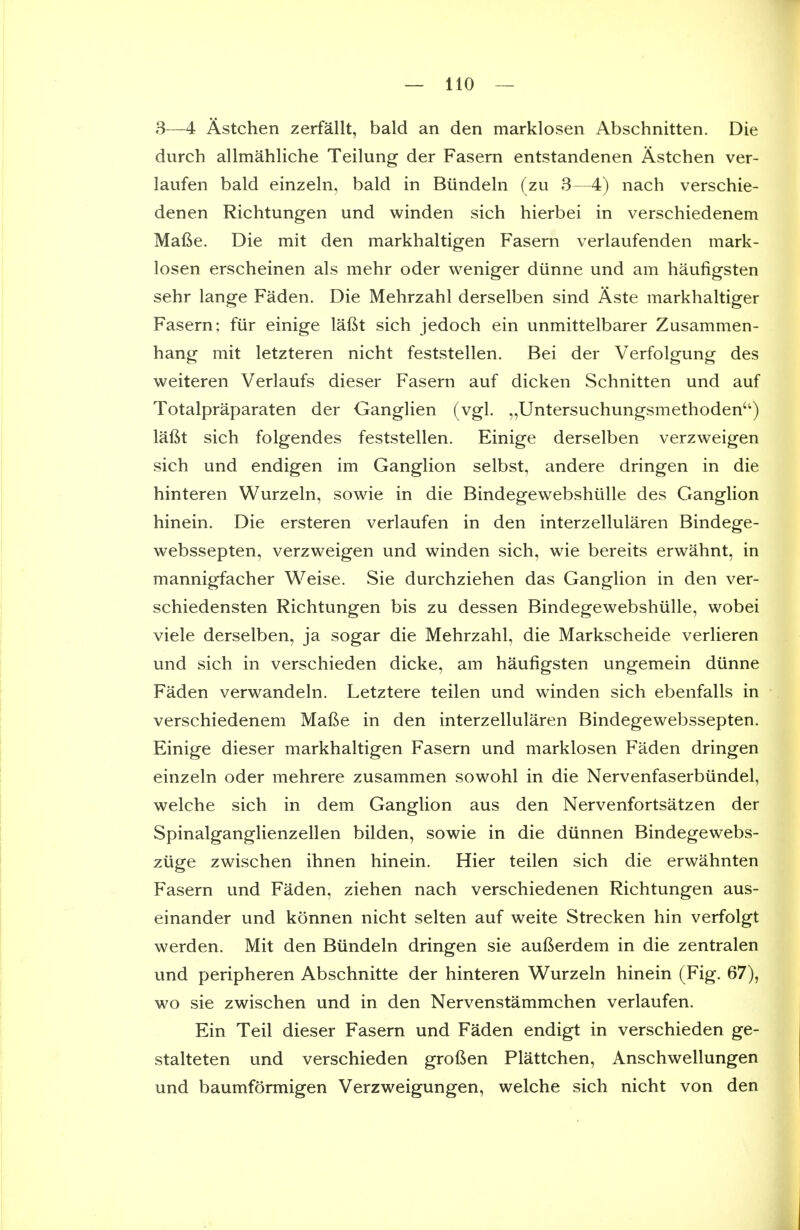 3—4 Astchen zerfallt, bald an den marklosen Abschnitten. Die durch allmahliche Teilung der Fasern entstandenen Astchen ver- laufen bald einzeln, bald in Biindeln (zu 3—4) nach verschie- denen Richtungen und winden sich hierbei in verschiedenem Mafie. Die mit den markhaltigen Fasern verlaufenden mark- losen erscheinen als mehr oder weniger diinne und am haufigsten sehr lange Faden. Die Mehrzahl derselben sind Aste markhaltiger Fasern; fiir einige lafit sich jedoch ein unmittelbarer Zusammen- hang mit letzteren nicht feststellen. Bei der Verfolgung des weiteren Verlaufs dieser Fasern auf dicken Schnitten und auf Totalpraparaten der Ganglien (vgl. ,,Untersuchungsmethoden'^) laftt sich folgendes feststellen. Einige derselben verzweigen sich und endigen im Ganglion selbst, andere dringen in die hinteren Wurzeln, sowie in die BindegewebshuUe des Ganglion hinein. Die ersteren verlaufen in den interzellularen Bindege- webssepten, verzweigen und winden sich, wie bereits erwahnt, in mannigfacher Weise. Sie durchziehen das Ganglion in den ver- schiedensten Richtungen bis zu dessen Bindegewebshiille, wobei viele derselben, ja sogar die Mehrzahl, die Markscheide verlieren und sich in verschieden dicke, am haufigsten ungemein diinne Faden verwandeln. Letztere teilen und winden sich ebenfalls in verschiedenem Mafie in den interzellularen Bindegewebssepten. Einige dieser markhaltigen Fasern und marklosen Faden dringen einzeln oder mehrere zusammen sowohl in die Nervenfaserbiindel, welche sich in dem Ganglion aus den Nervenfortsatzen der Spinalganglienzellen bilden, sowie in die diinnen Bindegewebs- ziige zwischen ihnen hinein. Hier teilen sich die erwahnten Fasern und Faden, ziehen nach verschiedenen Richtungen aus- einander und konnen nicht selten auf weite Strecken hin verfolgt werden. Mit den Biindeln dringen sie aufterdem in die zentralen und peripheren Abschnitte der hinteren Wurzeln hinein (Fig. 67), wo sie zwischen und in den Nervenstammchen verlaufen. Ein Teil dieser Fasern und Faden endigt in verschieden ge- stalteten und verschieden groften Plattchen, Anschwellungen und baumformigen Verzweigungen, welche sich nicht von den