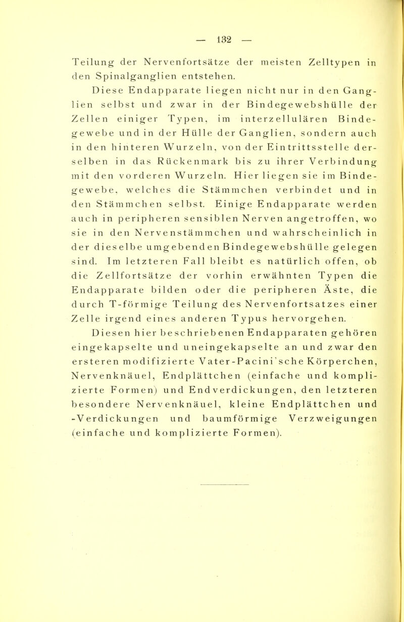 Teilung der Nervenfortsatze der meisten Zelltypen in den Spinalganglien entstehen. Diese Endapparate liegen nicht nur in den Gang- lien selbst und zwar in der Bindegewebshiille der Zellen einiger Typen, im interzeUularen Binde- gewebe und in der Hiille der Ganglien, sondern auch in den hinteren Wurzeln, von der Eintrittsstelle der- selben in das Rtiekenmark bis zu ihrer Verbindung mit den vorderen Wurzeln. Hier liegen sie im Binde- gewebe, welches die Stammchen verbindet und in den Stammchen selbst. Einige Endapparate werden auch in peripheren sensiblen Nerven angetroffen, wo sie in den Nervenstammchen und wahrscheinlich in der dieselbe umgebend en Bindegewebshiille gelegen sind. Im letzteren Fall bleibt es natiirlich offen, ob die Zellfortsatze der vorhin erwahnten Typen die Endapparate bilden oder die peripheren Aste, die durch T-formige Teilung des Nervenfortsatzes einer Zelle irgend eines anderen Typus hervorgehen. Diesen hier beschriebenen Endapparaten gehoren eingekapselte und uneingekapselte an und zwar den ersteren modifizierte Vater-Pacini'sche Korperchen, Nervenknauel, Endplattchen (einfache und kompli- zierte Form en) und Endverdickungen, den letzteren besondere Nervenknauel, kleine Endplattchen und -Verdickungen und baumformige Verzweigungen (einfache und komplizierte For men).