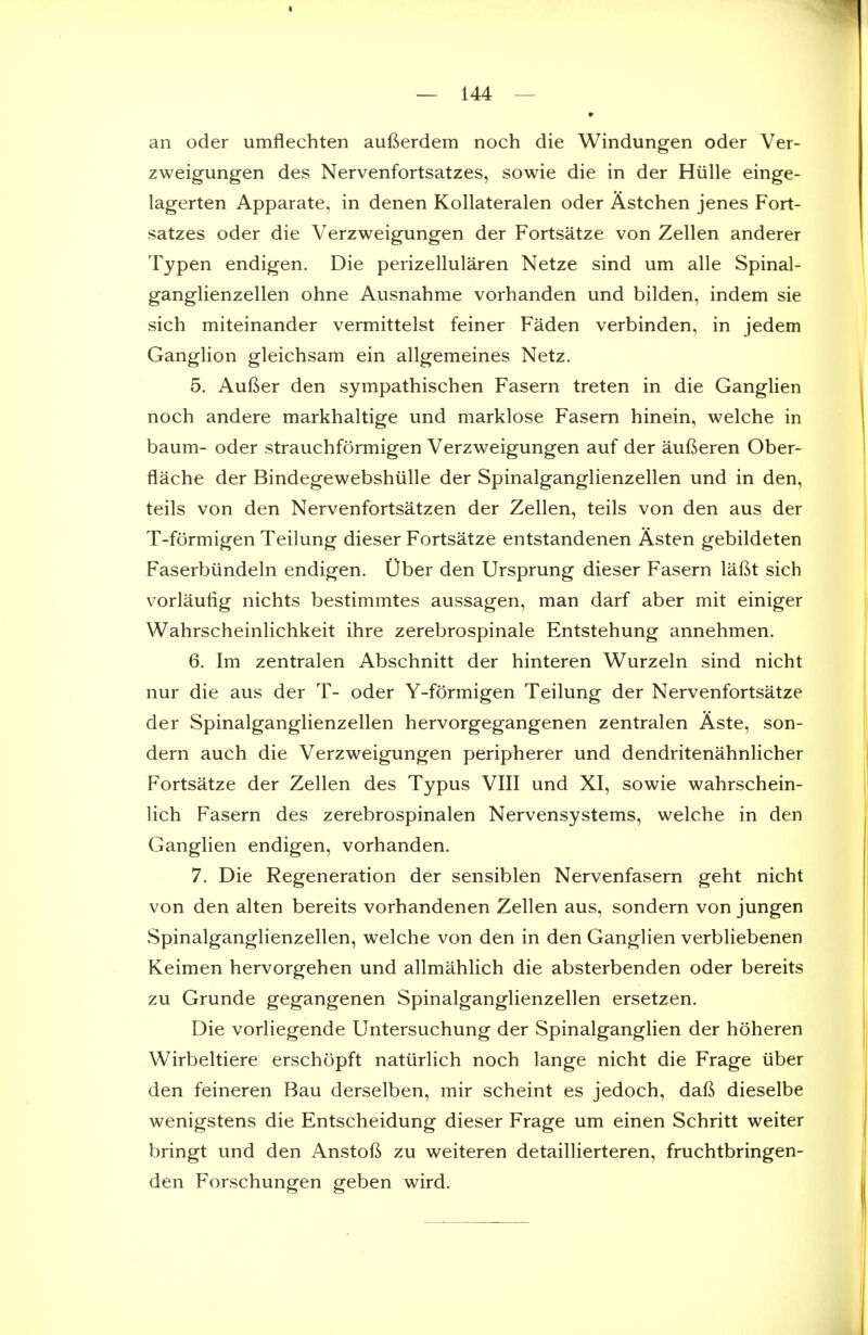 an oder umflechten aufterdem noch die Windungen oder Ver- zweigungen des Nervenfortsatzes, sowie die in der Hiille einge- lagerten Apparate, in denen Kollateralen oder Astchen jenes Fort- satzes oder die Verzweigungen der Fortsatze von Zellen anderer Typen endigen. Die perizellularen Netze sind um alle Spinal- ganglienzellen ohne Ausnahme vorhanden und bilden, indem sie sich miteinander vermittelst feiner Faden verbinden, in jedem Ganglion gleichsam ein allgemeines Netz. 5. Aufier den sympathischen Fasern treten in die Ganglien noch andere markhaltige und marklose Fasern hinein, welche in baum- oder strauchformigen Verzweigungen auf der auf^eren Ober- flache der Bindegewebshiille der Spinalganglienzellen und in den, teils von den Nervenfortsatzen der Zellen, teils von den aus der T-formigen Teilung dieser Fortsatze entstandenen Asten gebildeten Faserbiindeln endigen. t)ber den Ursprung dieser Fasern laftt sich vorlautig nichts bestimmtes aussagen, man darf aber mit einiger Wahrscheinlichkeit ihre zerebrospinale Entstehung annehmen. 6. Im zentralen Abschnitt der hinteren Wurzeln sind nicht nur die aus der T- oder Y-formigen Teilung der Nervenfortsatze der Spinalganglienzellen hervorgegangenen zentralen Aste, son- dern auch die Verzweigungen peripherer und dendritenahnlicher Fortsatze der Zellen des Typus VIII und XI, sowie wahrschein- lich Fasern des zerebrospinalen Nervensystems, welche in den Ganglien endigen, vorhanden. 7. Die Regeneration der sensiblen Nervenfasern geht nicht von den alten bereits vorhandenen Zellen aus, sondern von jungen Spinalganglienzellen, welche von den in den Ganglien verbliebenen Keimen hervorgehen und allmahlich die absterbenden oder bereits zu Grunde gegangenen Spinalganglienzellen ersetzen. Die vorliegende Untersuchung der Spinalganglien der hoheren Wirbeltiere erschopft natiirlich noch lange nicht die Frage liber den feineren Bau derselben, mir scheint es jedoch, dalS dieselbe wenigstens die Entscheidung dieser Frage um einen Schritt weiter bringt und den Anstofi zu weiteren detaillierteren, fruchtbringen- den Forschungen geben wird.