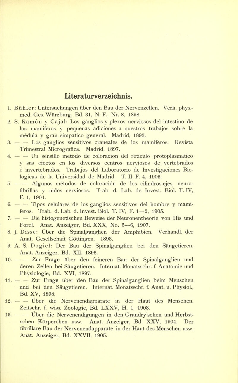 Literaturverzeichnis 1. Biihler: Untersuchungen iiber den Bau der Nervenzellen. Verli. phys.- med. Ges. Wiirzburg, Bd. 31, N. F., Nr. 8, 1898. 2. S, Ramon y Cajal: Los ganglios y plexos nerviosos del intestino de los mamiferos y pequenas adiciones a nuestros trabajos sobre la medula y gran simpatico general. Madrid, 1893. 3. — — Los ganglios sensitives craneales de los mamiferos. Revista Trimestral Micrografica. Madrid, 1897. 4. — — Un sensillo metodo de coloracion del reticulo protoplasmatic© y sus efectos en los diversos centros nerviosos de vertebrados e invertebrados. Trabajos del Laboratorio de Investigaciones Bio- logicas de la Universidad de Madrid. T. II, F. 4, 1903. 5. ^— — Algunos metodos de coloracion de los cilindros-ejes, neuro- librillas y nidos nerviosos. Trab. d. Lab. de Invest. Biol. T. IV, F, 1, 1904. 6. — — Tipos celulares de los ganglios sensitivos del hombre y mami- feros. Trab. d. Lab. d. Invest. Biol. T. IV, F. 1—2, 1905. 7. — — Die histogenetischen Bev^eise der Neuronentheorie von His mid Forel. Anat. Anzeiger, Bd. XXX, No. 5—6, 1907. 8. J. Disse: Uber die Spinalganglien der Amphibien. Verhandl. der Anat. Gesellschaft Gottingen. 1893. 9. A. S. Dogiel: Der Bau der Spinalganglien bei den Saugetieren. Anat. Anzeiger, Bd. XII, 1896. 10. — — Zur Frage iiber den feineren Bau der Spinalganglien und deren Zellen bei Saugetieren. Internat. Monatsschr. f. Anatomic und Physiologic, Bd. XVI, 1897. 11. — — Zur Frage iiber den Bau der Spinalganglien beim Menschen und bei den Saugetieren. Internat. Monatsschr. f. Anat. u. Physiol., Bd. XV, 1898. 12. ^— — iiber die Nervenendapparate in der Haut des Menschen. Zeitschr. I wiss. Zoologie, Bd. LXXV, H. 1, 1903. 13. — — tiber die Nervenendigungen in den Grandry'schen und Herbst- schen Korperchen usw. Anat. Anzeiger, Bd. XXV, 1904. Der iibrillare Bau der Nervenendapparate in der Haut des Menschen usw. Anat. Anzeiger, Bd. XXVII, 1905.