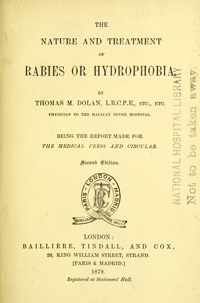 THE NATURE A^D TREATMENT OF RABIES OR HYDROPHOBTA^ BY THOMAS M. DOLAN, L.R.C.P.E., etc., etc. PHYSICIAN TO THE HALIFAX FEVER HOSPITAL. BEING THE REPORT MADE FOR THE MEDICAL PRESS AND CIRCULAR. cc 00 co o o LONDON: BAILLIERE, TINDALL, AND COX, 20, KING WILLIAM STREET, STRAND. [PARIS & MADRID.] 1879. Registered at Stationers' Hall.