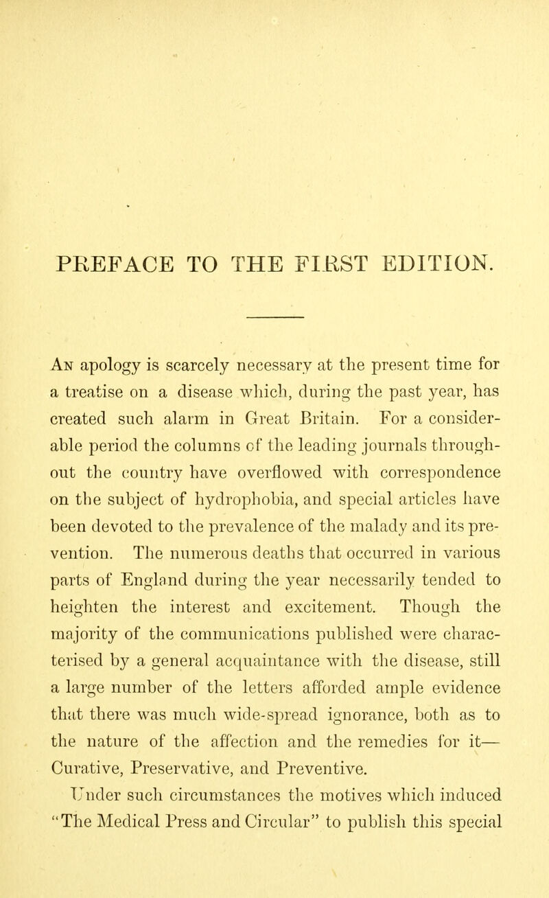 An apology is scarcely necessary at the present time for a treatise on a disease winch, during the past year, has created such alarm in Great Britain. For a consider- able period the columns of the leading journals through- out the country have overflowed with correspondence on the subject of hydrophobia, and special articles have been devoted to the prevalence of the malady and its pre- vention. The numerous deaths that occurred in various parts of England during the year necessarily tended to heighten the interest and excitement. Though the majority of the communications published were charac- terised by a general acquaintance with the disease, still a large number of the letters afforded ample evidence that there was much wide-spread ignorance, both as to the nature of the affection and the remedies lor it— Curative, Preservative, and Preventive. Under such circumstances the motives which induced The Medical Press and Circular to publish this special