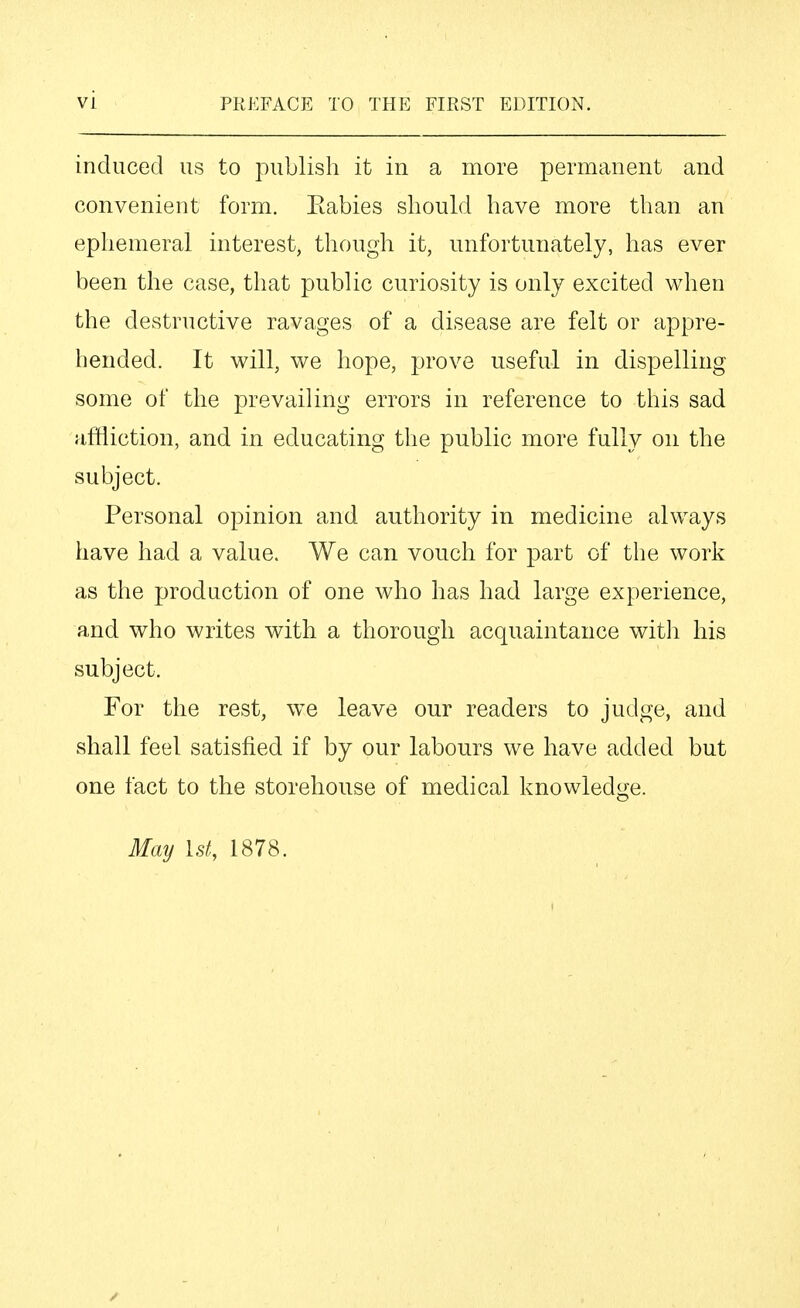 induced us to publish it in a more permanent and convenient form. Eabies should have more than an ephemeral interest, though it, unfortunately, has ever been the case, that public curiosity is only excited when the destructive ravages of a disease are felt or appre- hended. It will, we hope, prove useful in dispelling some of the prevailing errors in reference to this sad affliction, and in educating the public more fully on the subject. Personal opinion and authority in medicine always have had a value. We can vouch for part of the work as the production of one who has had large experience, and who writes with a thorough acquaintance witli his subject. For the rest, we leave our readers to judge, and shall feel satisfied if by our labours we have added but one fact to the storehouse of medical knowledge. May 1st, 1878.