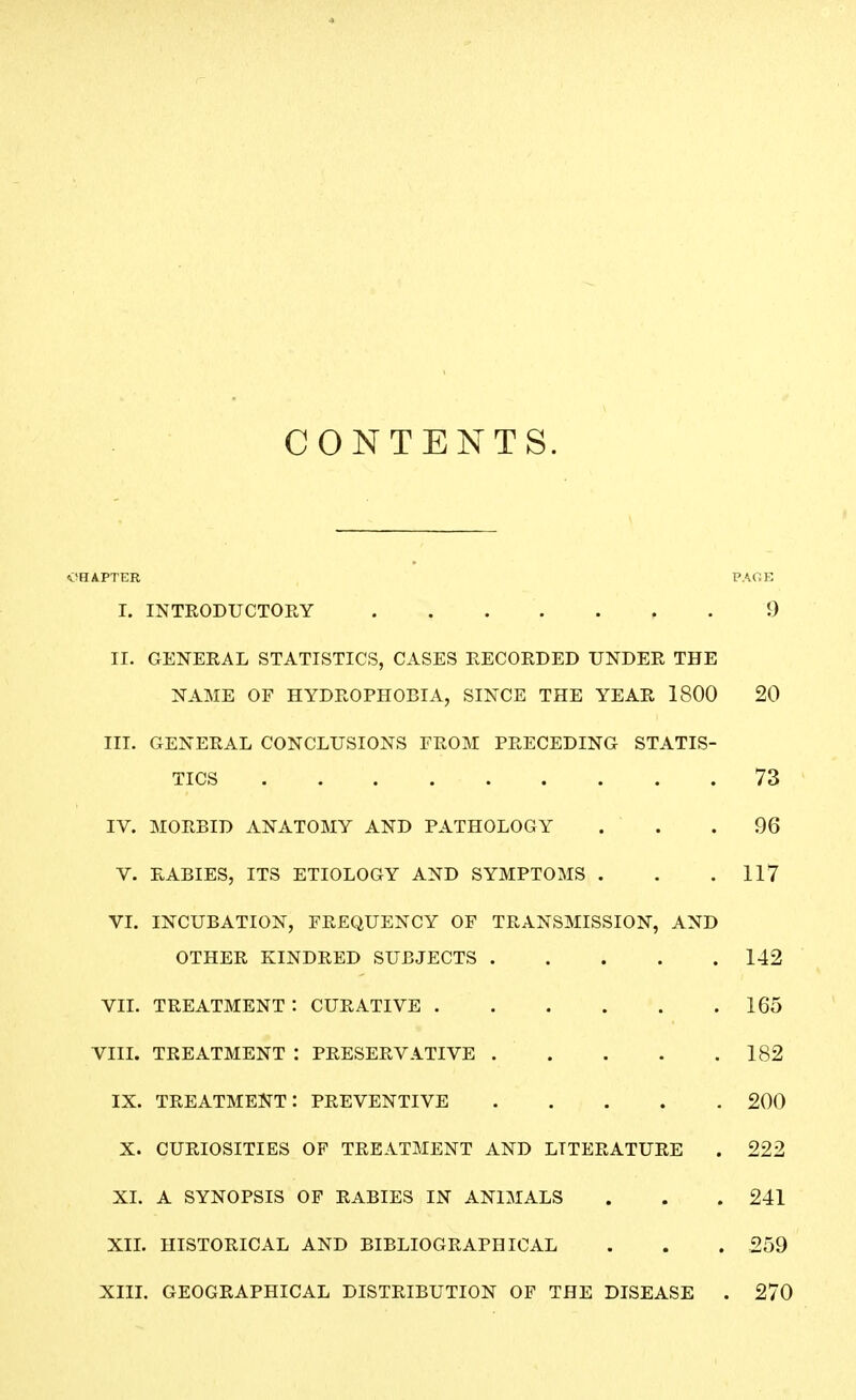 CONTENTS. OHAFTER PACE I. INTRODUCTOEY 9 II. GENERAL STATISTICS, CASES RECORDED UNDER THE NAME OF HYDROPHOBIA, SINCE THE YEAR 1800 20 III. GENERAL CONCLUSIONS EROM PRECEDING STATIS- TICS 73 IV. MORBID ANATOMY AND PATHOLOGY ... 96 V. RABIES, ITS ETIOLOGY AND SYMPTOMS . . .117 VI. INCUBATION, FREQUENCY OF TRANSMISSION, AND OTHER KINDRED SUBJECTS 142 VIL TREATMENT : CURATIVE 165 VIIL TREATMENT : PRESERVATIVE . . . . . 182 IX. TREATMENT: PREVENTIVE 200 X. CURIOSITIES OF TREATMENT AND LITERATURE . 222 XI. A SYNOPSIS OF RABIES IN ANIMALS . . .241 XIL HISTORICAL AND BIBLIOGRAPHICAL . . . 259 XIIL GEOGRAPHICAL DISTRIBUTION OF THE DISEASE . 270